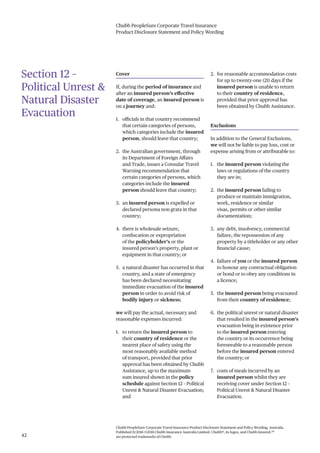 Chubb PeopleSure Corporate Travel Insurance
Product Disclosure Statement and Policy Wording
Chubb PeopleSure Corporate Travel Insurance Product Disclosure Statement and Policy Wording, Australia.
Published 11/2016 ©2016 Chubb Insurance Australia Limited. Chubb®, its logos, and Chubb.Insured.SM
are protected trademarks of Chubb.42
Section 12 –
Political Unrest &
Natural Disaster
Evacuation
Cover
If, during the period of insurance and
after an insured person’s effective
date of coverage, an insured person is
on a journey and:
1. officials in that country recommend
that certain categories of persons,
which categories include the insured
person, should leave that country;
2. the Australian government, through
its Department of Foreign Affairs
and Trade, issues a Consular Travel
Warning recommendation that
certain categories of persons, which
categories include the insured
person should leave that country;
3. an insured person is expelled or
declared persona non grata in that
country;
4. there is wholesale seizure,
confiscation or expropriation
of the policyholder’s or the
insured person’s property, plant or
equipment in that country; or
5. a natural disaster has occurred in that
country, and a state of emergency
has been declared necessitating
immediate evacuation of the insured
person in order to avoid risk of
bodily injury or sickness;
we will pay the actual, necessary and
reasonable expenses incurred:
1. to return the insured person to
their country of residence or the
nearest place of safety using the
most reasonably available method
of transport, provided that prior
approval has been obtained by Chubb
Assistance, up to the maximum
sum insured shown in the policy
schedule against Section 12 – Political
Unrest & Natural Disaster Evacuation;
and
2. for reasonable accommodation costs
for up to twenty-one (21) days if the
insured person is unable to return
to their country of residence,
provided that prior approval has
been obtained by Chubb Assistance.
Exclusions
In addition to the General Exclusions,
we will not be liable to pay loss, cost or
expense arising from or attributable to:
1. the insured person violating the
laws or regulations of the country
they are in;
2. the insured person failing to
produce or maintain immigration,
work, residence or similar
visas, permits or other similar
documentation;
3. any debt, insolvency, commercial
failure, the repossession of any
property by a titleholder or any other
financial cause;
4. failure of you or the insured person
to honour any contractual obligation
or bond or to obey any conditions in
a licence;
5. the insured person being evacuated
from their country of residence;
6. the political unrest or natural disaster
that resulted in the insured person’s
evacuation being in existence prior
to the insured person entering
the country or its occurrence being
foreseeable to a reasonable person
before the insured person entered
the country; or
7. costs of meals incurred by an
insured person whilst they are
receiving cover under Section 12 –
Political Unrest & Natural Disaster
Evacuation.
 