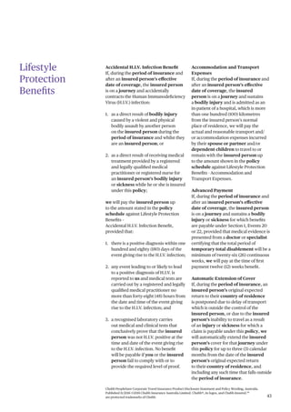 Chubb PeopleSure Corporate Travel Insurance Product Disclosure Statement and Policy Wording, Australia.
Published 11/2016 ©2016 Chubb Insurance Australia Limited. Chubb®, its logos, and Chubb.Insured.SM
are protected trademarks of Chubb. 43
Lifestyle
Protection
Benefits
Accidental H.I.V. Infection Benefit
If, during the period of insurance and
after an insured person’s effective
date of coverage, the insured person
is on a journey and accidentally
contracts the Human Immunodeficiency
Virus (H.I.V.) infection:
1. as a direct result of bodily injury
caused by a violent and physical
bodily assault by another person
on the insured person during the
period of insurance and whilst they
are an insured person; or
2. as a direct result of receiving medical
treatment provided by a registered
and legally qualified medical
practitioner or registered nurse for
an insured person’s bodily injury
or sickness while he or she is insured
under this policy;
we will pay the insured person up
to the amount stated in the policy
schedule against Lifestyle Protection
Benefits –
Accidental H.I.V. Infection Benefit,
provided that:
1. there is a positive diagnosis within one
hundred and eighty (180) days of the
event giving rise to the H.I.V. infection;
2. any event leading to or likely to lead
to a positive diagnosis of H.I.V. is
reported to us and medical tests are
carried out by a registered and legally
qualified medical practitioner no
more than forty-eight (48) hours from
the date and time of the event giving
rise to the H.I.V. infection; and
3. a recognised laboratory carries
out medical and clinical tests that
conclusively prove that the insured
person was not H.I.V. positive at the
time and date of the event giving rise
to the H.I.V. infection. No benefit
will be payable if you or the insured
person fail to comply with or to
provide the required level of proof.
Accommodation and Transport
Expenses
If, during the period of insurance and
after an insured person’s effective
date of coverage, the insured
person is on a journey and sustains
a bodily injury and is admitted as an
in-patient of a hospital, which is more
than one hundred (100) kilometres
from the insured person’s normal
place of residence, we will pay the
actual and reasonable transport and/
or accommodation expenses incurred
by their spouse or partner and/or
dependent children to travel to or
remain with the insured person up
to the amount shown in the policy
schedule against Lifestyle Protection
Benefits - Accommodation and
Transport Expenses.
Advanced Payment
If, during the period of insurance and
after an insured person’s effective
date of coverage, the insured person
is on a journey and sustains a bodily
injury or sickness for which benefits
are payable under Section 1, Events 20
or 22, provided that medical evidence is
presented from a doctor or specialist
certifying that the total period of
temporary total disablement will be a
minimum of twenty-six (26) continuous
weeks, we will pay at the time of first
payment twelve (12) weeks benefit.
Automatic Extension of Cover
If, during the period of insurance, an
insured person’s original expected
return to their country of residence
is postponed due to delay of transport
which is outside the control of the
insured person, or due to the insured
person’s inability to travel as a result
of an injury or sickness for which a
claim is payable under this policy, we
will automatically extend the insured
person’s cover for that journey under
this policy for up to three (3) calendar
months from the date of the insured
person’s original expected return
to their country of residence, and
including any such time that falls outside
the period of insurance.
 