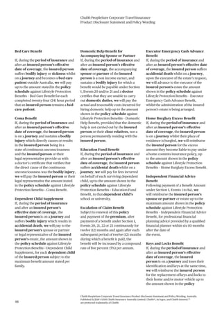 Chubb PeopleSure Corporate Travel Insurance
Product Disclosure Statement and Policy Wording
Chubb PeopleSure Corporate Travel Insurance Product Disclosure Statement and Policy Wording, Australia.
Published 11/2016 ©2016 Chubb Insurance Australia Limited. Chubb®, its logos, and Chubb.Insured.SM
are protected trademarks of Chubb.44
Bed Care Benefit
If, during the period of insurance and
after an insured person’s effective
date of coverage, the insured person
suffers bodily injury or sickness whilst
on a journey and becomes a bed care
patient outside Australia, we will pay
up to the amount stated in the policy
schedule against Lifestyle Protection
Benefits – Bed Care Benefit for each
completed twenty-four (24) hour period
that an insured person remains a bed
care patient.
Coma Benefit
If, during the period of insurance and
after an insured person’s effective
date of coverage, the insured person
is on a journey and sustains a bodily
injury which directly causes or results
in the insured person being in a
state of continuous unconsciousness
and the insured person or their
legal representative provide us with
a doctor’s certificate that verifies that
the direct cause of the continuous
unconsciousness was the bodily injury,
we will pay the insured person or their
legal representative the amount stated
in the policy schedule against Lifestyle
Protection Benefits – Coma Benefit.
Dependent Child Supplement
If, during the period of insurance
and after an insured person’s
effective date of coverage, the
insured person is on a journey and
suffers bodily injury which results in
accidental death, we will pay to the
insured person’s spouse or partner
or legal representative of the insured
person’s estate, the amount shown in
the policy schedule against Lifestyle
Protection Benefits – Dependent Child
Supplement, for each dependent child
of the insured person subject to the
maximum benefit amount stated per
family.
Domestic Help Benefit for
Accompanying Spouse or Partner
If, during the period of insurance and
after an insured person’s effective
date of coverage, the accompanying
spouse or partner of the insured
person is a non income earner, and
sustains a bodily injury for which a
benefit would be payable under Section
1, Events 20 and/or 21 and a doctor
certifies that they are unable to carry
out domestic duties, we will pay the
actual and reasonable costs incurred for
hiring domestic help up to the amount
shown in the policy schedule against
Lifestyle Protection Benefits – Domestic
Help Benefit, provided that the domestic
help is not carried out by the insured
person or their close relatives, nor a
person permanently residing with the
insured person.
Education Fund Benefit
If, during the period of insurance and
after an insured person’s effective
date of coverage, the insured person
suffers accidental death whilst on a
journey, we will pay for fees incurred
on behalf of each surviving dependent
child, up to the amount shown in the
policy schedule against Lifestyle
Protection Benefits – Education Fund
Benefit, to that dependent child’s
school or university.
Escalation of Claim Benefit
Subject to renewal of this policy
and payment of the premium, after
payment of a benefit under Section 1,
Events 20, 21, 22 or 23 continuously for
twelve (12) months and again after each
subsequent period of twelve (12) months
during which a benefit is paid, the
benefit will be increased by a compound
rate of five percent (5%) per annum.
Executor Emergency Cash Advance
Benefit
If, during the period of insurance and
after an insured person’s effective date
of coverage, the insured person suffers
accidental death whilst on a journey,
upon the executor of the estate’s request,
we will advance to the executor of the
insured person’s estate the amount
shown in the policy schedule against
Lifestyle Protection Benefits – Executor
Emergency Cash Advance Benefit,
whilst the administration of the insured
person’s estate is being arranged.
Home Burglary Excess Benefit
If, during the period of insurance and
after an insured person’s effective
date of coverage, the insured person
is on a journey whilst their place of
residence is burgled, we will reimburse
the insured person for the excess
amount they become liable to pay under
a home contents insurance policy, up
to the amount shown in the policy
schedule against Lifestyle Protection
Benefits – Home Burglary Excess Benefit.
Independent Financial Advice
Benefit
Following payment of a Benefit Amount
under Section 1, Events 1 to 8a), we
will reimburse the insured person’s
spouse or partner or estate up to the
maximum amount shown in the policy
schedule against Lifestyle Protection
Benefits – Independent Financial Advice
Benefit, for professional financial
planning advice provided by a qualified
financial planner within six (6) months
after the date of
the event.
Keys and Locks Benefit
If, during the period of insurance and
after an insured person’s effective
date of coverage, the insured
person is on a journey and loses their
identification and keys at the same time,
we will reimburse the insured person
for the replacement of keys and locks to
their home and/or motor vehicle up to
the amount shown in the policy
 