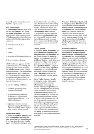 Chubb PeopleSure Corporate Travel Insurance Product Disclosure Statement and Policy Wording, Australia.
Published 11/2016 ©2016 Chubb Insurance Australia Limited. Chubb®, its logos, and Chubb.Insured.SM
are protected trademarks of Chubb. 45
schedule against Lifestyle Protection
Benefits – Keys and Locks.
Loss of Life Benefit
If an insured person aged under sixty-
five (65) is on a journey and, during
the period of insurance and within
four (4) weeks of the commencement
of the journey, dies solely and directly
as the result of the following specified
sicknesses:
1. ischaemic heart disease;
2. stroke;
3. cancer;
4. dementia or Alzheimer’s disease; or
5. lower respiratory disease;
which first became apparent after the
commencement of such journey, we
will pay up to the amount shown in
the policy schedule against Lifestyle
Protection Benefits – Loss of Life Benefit,
provided that the policy period does
not exceed twelve (12) months and the
specified sickness and/or death was
not directly or indirectly caused by any
General Exclusion, or:
1. any pre-existing condition;
2. childbirth, pregnancy or any
complications thereof;
3. Acquired Immune Deficiency
Syndrome (A.I.D.S.) disease or
Human Immunodeficiency Virus
(H.I.V.) infection; or
4. a journey within the insured
person’s country of residence or
where the journey did not originate
from Australia or New Zealand.
Modification Benefit
If, during the period of insurance and
after an insured person’s effective
date of coverage, the insured person
is on a journey and sustains a bodily
injury for which a benefit is paid under
Section 1, Events 2 or 3, we will pay
up to the amount shown in the policy
schedule against Lifestyle Protection
Benefits – Modification Benefit, for
costs necessarily incurred to modify
the insured person’s home and/
or motor vehicle, or costs associated
with relocating the insured person
to a more suitable home, provided
that medical evidence is presented
from a doctor or specialist certifying
the modification and/or relocation is
necessary.
Orphan Benefit
If, during the period of insurance and
after an insured person’s effective
date of coverage, the insured person
and their accompanying spouse or
partner are on a journey and suffer
accidental death as a result of the same
accident, we will pay to the insured
persons’ estate or the guardian of
the dependent children a lump sum
benefit for each surviving dependent
child subject to a maximum benefit
amount per family as shown in the
policy schedule against Lifestyle
Protection Benefits – Orphan Benefit.
Out of Pocket Expenses Benefit
If, during the period of insurance
and after an insured person’s
effective date of coverage, the
insured person is on a journey and
sustains a bodily injury which directly
results in otherwise unforeseeable
expenses for clothing, medical aids
(not including electronic devices) and
local transportation for the purpose
of seeking medical treatment, we will
pay the actual and reasonable costs
incurred up to the maximum amount
shown in the policy schedule against
Lifestyle Protection Benefits – Out of
Pocket Expenses, provided that those
costs are not insured elsewhere under
this policy, or otherwise applicable to
an expense for which a Medicare benefit
is payable.
Premature Birth/Miscarriage Benefit
If, during the period of insurance and
after an insured person’s effective
date of coverage, the insured person
is on a journey and sustains a bodily
injury which results in premature
childbirth (prior to twenty-six (26)
weeks gestation) or miscarriage, we will
pay the insured person the lump sum
benefit amount shown in the policy
schedule against Lifestyle Protection
Benefits – Premature Birth/Miscarriage
Benefit.
Rehabilitation Benefit
If, during the period of insurance and
after an insured person’s effective
date of coverage, the insured person
is on a journey and sustains a bodily
injury for which a benefit is paid under
Section 1, Events 2, 20 or 21, we will pay
up to the amount shown in the policy
schedule against Lifestyle Protection
Benefits – Rehabilitation Benefit for costs
necessarily incurred for tuition or advice
for the insured person from a licensed
vocational school, provided such tuition
or advice is undertaken with our prior
written agreement and that medical
evidence is presented from a doctor
or specialist certifying the tuition or
advice is necessary.
 