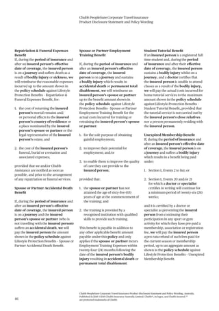 Chubb PeopleSure Corporate Travel Insurance
Product Disclosure Statement and Policy Wording
Chubb PeopleSure Corporate Travel Insurance Product Disclosure Statement and Policy Wording, Australia.
Published 11/2016 ©2016 Chubb Insurance Australia Limited. Chubb®, its logos, and Chubb.Insured.SM
are protected trademarks of Chubb.46
Repatriation & Funeral Expenses
Benefit
If, during the period of insurance and
after an insured person’s effective
date of coverage, the insured person
is on a journey and suffers death as a
result of bodily injury or sickness, we
will reimburse the reasonable expenses
incurred up to the amount shown in
the policy schedule against Lifestyle
Protection Benefits – Repatriation &
Funeral Expenses Benefit, for:
1. the cost of returning the insured
person’s mortal remains and/
or personal effects to the insured
person’s country of residence or
a place nominated by the insured
person’s spouse or partner or the
legal representative of the insured
person’s estate; and
2. the cost of the insured person’s
funeral, burial or cremation and
associated expenses;
provided that we and/or Chubb
Assistance are notified as soon as
possible, and prior to the arrangement
of any repatriation or funeral services.
Spouse or Partner Accidental Death
Benefit
If, during the period of insurance and
after an insured person’s effective
date of coverage, the insured person
is on a journey and the insured
person’s spouse or partner (who is
not travelling with the insured person)
suffers an accidental death, we will
pay the insured person the amount
shown in the policy schedule against
Lifestyle Protection Benefits – Spouse or
Partner Accidental Death Benefit.
Spouse or Partner Employment
Training Benefit
If, during the period of insurance and
after an insured person’s effective
date of coverage, the insured
person is on a journey and sustains
a bodily injury which results in
accidental death or permanent total
disablement, we will reimburse an
insured person’s spouse or partner
up to the benefit amount shown in
the policy schedule against Lifestyle
Protection Benefits - Spouse or Partner
Employment Training Benefit for the
actual costs incurred for training or
retraining the insured person’s spouse
or partner:
1. for the sole purpose of obtaining
gainful employment;
2. to improve their potential for
employment; and/or
3. to enable them to improve the quality
of care they can provide to the
insured person;
provided that:
1. the spouse or partner has not
attained the age of sixty-five (65)
years of age at the commencement of
the training; and
2. the training is provided by a
recognised institution with qualified
skills to provide such training.
This benefit is payable in addition to
any other applicable benefit amount
payable under this policy and only
applies if the spouse or partner incurs
Employment Training Expenses within
twenty-four (24) months following the
date of the insured person’s bodily
injury resulting in accidental death or
permanent total disablement.
Student Tutorial Benefit
If an insured person is a registered full
time student and, during the period
of insurance and after their effective
date of coverage, the insured person
sustains a bodily injury whilst on a
journey, and a doctor certifies that
the insured person is unable to attend
classes as a result of the bodily injury,
we will pay the actual costs incurred for
home tutorial services to the maximum
amount shown in the policy schedule
against Lifestyle Protection Benefits –
Student Tutorial Benefit, provided that
the tutorial service is not carried out by
the insured person’s close relatives
nor a person permanently residing with
the insured person.
Unexpired Membership Benefit
If, during the period of insurance and
after an insured person’s effective date
of coverage, the insured person is on
a journey and suffers a bodily injury
which results in a benefit being paid
under:
1. Section 1, Events 2 to 8a); or
2. Section 1, Events 20 and/or 21
for which a doctor or specialist
certifies in writing will continue for
a minimum period of twenty-six (26)
weeks;
and it is certified by a doctor or
specialist as preventing the insured
person from continuing their
participation in any sport or gym
activity for which they have pre-paid a
membership, association or registration
fee, we will pay the insured person
a pro-rata refund of such fees paid for
the current season or membership
period, up to an aggregate amount as
shown in the policy schedule against
Lifestyle Protection Benefits – Unexpired
Membership Benefit.
 
