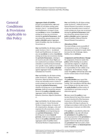 Chubb PeopleSure Corporate Travel Insurance
Product Disclosure Statement and Policy Wording
48
Chubb Corporate Travel Insurance Policy Wording and PDS, Australia. Published 10/2016 (15CTPDSPW)
©2016 Chubb Insurance Australia Limited. Chubb®, its logos, and Chubb.Insured.SM
are protected
trademarks of Chubb. Chubb14-23-1116
General
Conditions
& Provisions
Applicable to
this Policy
Aggregate Limit of Liability
Except as provided below, our total
liability for all claims arising under
Section 1, Part A – Accidental Death
and Disablement, in respect of any
one accident or series of accidents
arising out of any one occurrence
during the period of insurance, shall
not exceed the amount shown in the
policy schedule against Aggregate
Limit of Liability Any One Accident or
Occurrence a).
Our total liability for all claims arising
under Section 1, Part A – Accidental
Death and Disablement, in respect of
any one accident or series of accidents
arising out of any one occurrence during
the period of insurance, relating to
air travel in aircrafts whose flights are
not conducted in accordance with fixed
schedules to and from fixed terminals
over specific routes, shall not exceed the
amount shown in the policy schedule
against Aggregate Limit of Liability Non-
Scheduled Air Travel b).
Our total liability for all claims arising
under Section 10 – Kidnap, Ransom,
Extortion, Hijack & Detention, in respect
of any one insurable event or series of
events arising out of any one occurrence
during the period of insurance,
whether involving one or more insured
persons, shall not exceed the amount
shown in the policy schedule against
Aggregate Limit of Liability Kidnap,
Ransom, Extortion, Hijack & Detention
c).
Our total liability for all claims arising
under Section 11 – Extra Territorial
Workers Compensation, in respect of
all compensation, damages, costs and
expenses for all occurrences, events
and accidents occurring during any
one period of insurance, whether
involving one or more insured
persons, shall not exceed the amount
shown in the policy schedule against
Aggregate Limit of Liability Extra
Territorial Workers Compensation d).
Our total liability for all claims arising
under Section 12 – Political Unrest &
Natural Disaster Evacuation, in respect
of any one insurable event or series of
events arising out of any one occurrence
during the period of insurance shall
not exceed the amount shown in the
policy schedule against Aggregate
Limit of Liability Political Unrest &
Natural Disaster Evacuation e).
Alteration of Risk
You must tell us as soon as possible if
circumstances occur, or if changes or
alterations are intended or made which
increase the risk of damage, injury,
liability, loss or sickness.
Assignment and Beneficiary Change
No assignment of interest under this
policy will be binding on us unless
and until the original or a duplicate
thereof is filed with us. We assume
no responsibility for the validity of an
assignment. No beneficiary change
under this policy will bind us unless we
receive written notice of such change.
Cancellation
The policyholder may cancel this
policy at any time by notifying us in
writing. The cancellation will take effect
from 4:00pm on the day we receive
the policyholder’s written notice of
cancellation or such time as may be
otherwise agreed.
We may cancel the policy or any
Section thereof, for any of the reasons
set out in Section 60 of the Insurance
Contracts Act 1984 (Cth) by issuing a
notice thirty (30) days in advance in
writing in accordance with Section 59 of
the Insurance Contracts Act 1984 (Cth).
If the policy is cancelled by either the
policyholder or us, we will refund
the premium for the policy less a
pro-rata proportion of the premium to
cover the period for which insurance
applied. However we will not refund
any premium if we have paid a claim
or benefit to you or an insured person
under the policy.
 