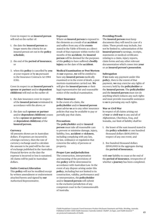Chubb PeopleSure Corporate Travel Insurance Product Disclosure Statement and Policy Wording, Australia.
Published 11/2016 ©2016 Chubb Insurance Australia Limited. Chubb®, its logos, and Chubb.Insured.SM
are protected trademarks of Chubb. 49
Cover in respect to an insured person
will end on the earlier of:
1. the date the insured person no
longer meets the criteria for an
insured person set out in the policy
schedule;
2. the end of the period of insurance;
or
3. when this policy is cancelled by you
at your request or by us pursuant
to the Insurance Contracts Act 1984
(Cth).
Cover in respect to an insured person’s
spouse or partner and/or dependent
child(ren) will end on the earlier of:
1. the date insurance cover in respect
of the insured person terminated in
accordance with the above; or
2. the date such spouse or partner
and/or dependent child(ren) ceases
to be a spouse or partner and/
or dependent child(ren) of the
insured person.
Currency
All amounts shown are in Australian
dollars. If expenses are incurred in
a foreign currency, then the rate of
currency exchange used to calculate
the amount to be paid will be the rate
of exchange published in the Australian
Financial Review on the date the
expense is incurred or loss is sustained.
All claims will be paid in Australian
dollars.
Entire Contract/Alteration
This policy will not be modified except
by written amendment or endorsement
attached hereto and signed by our
Authorised Representative.
Exposure
Where an insured person is exposed to
the elements as a result of an accident
and suffers from any of the events
stated in the Table of Events as a direct
result of that exposure within twelve (12)
months of the accident, the insured
person will be deemed for the purposes
of this policy to have suffered a bodily
injury on the date of the accident.
Medical Examination or Post Mortem
At our expense, we will be entitled to
have any insured person medically
examined or in the event of death, a post
mortem examination carried out. We
will give the insured person or their
legal representative fair and reasonable
notice of the medical examination.
Other Insurance
In the event of a claim, the
policyholder and/or insured person
must advise us as to any other insurance
policies that may be available to pay or
partially pay that claim.
Precautions
The policyholder and/or insured
person must take all reasonable care
to prevent or minimise damage, injury,
liability, loss, accident or sickness,
including complying with any law,
by-law, ordinance or regulation that
concerns the safety of persons or
property.
Proper Law and Jurisdiction
The construction, interpretation
and meaning of the provisions of
this policy will be determined in
accordance with Australian Law. In the
event of any dispute arising under this
policy, including but not limited to its
construction, validity, performance and/
or interpretation, the policyholder
and/or insured person will submit
to the exclusive jurisdiction of any
competent court in the Commonwealth
of Australia.
Providing Proofs
The insured person must keep
documents they will need in case of a
claim. These proofs may include, but
not be limited to, substantiation of the
insured person’s earnings, receipts,
statements or medical certificates
relating to a claim, injury reports,
claim forms and any other relevant
documentation which comes into your
or an insured person’s possession.
Subrogation
If we make any payment under this
policy, then to the extent of that
payment, we may exercise any rights of
recovery held by the policyholder or
the insured person. The policyholder
and the insured person must not do
anything which reduces any such rights
and must provide reasonable assistance
to us in pursuing any such rights.
War or Civil War
In respect of all claims arising out
of war or civil war in any and all of
Afghanistan, Chechnya, Iraq, and
Somalia, our limit of liability shall be:
1. the lesser of the sum insured stated in
the policy schedule or one hundred
thousand dollars ($100,000) in
respect of any one event; and
2. five hundred thousand dollars
($500,000) in the aggregate during
the period of insurance;
with our liability to cease at the end of
the period of insurance, irrespective of
whether a journey has been completed.
 