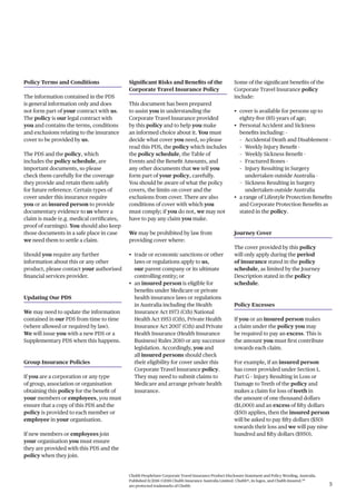 5
Chubb PeopleSure Corporate Travel Insurance Product Disclosure Statement and Policy Wording, Australia.
Published 11/2016 ©2016 Chubb Insurance Australia Limited. Chubb®, its logos, and Chubb.Insured.SM
are protected trademarks of Chubb.
Policy Terms and Conditions
The information contained in the PDS
is general information only and does
not form part of your contract with us.
The policy is our legal contract with
you and contains the terms, conditions
and exclusions relating to the insurance
cover to be provided by us.
The PDS and the policy, which
includes the policy schedule, are
important documents, so please
check them carefully for the coverage
they provide and retain them safely
for future reference. Certain types of
cover under this insurance require
you or an insured person to provide
documentary evidence to us where a
claim is made (e.g. medical certificates,
proof of earnings). You should also keep
those documents in a safe place in case
we need them to settle a claim.
Should you require any further
information about this or any other
product, please contact your authorised
financial services provider.
Updating Our PDS
We may need to update the information
contained in our PDS from time to time
(where allowed or required by law).
We will issue you with a new PDS or a
Supplementary PDS when this happens.
Group Insurance Policies
If you are a corporation or any type
of group, association or organisation
obtaining this policy for the benefit of
your members or employees, you must
ensure that a copy of this PDS and the
policy is provided to each member or
employee in your organisation.
If new members or employees join
your organisation you must ensure
they are provided with this PDS and the
policy when they join.
Significant Risks and Benefits of the
Corporate Travel Insurance Policy
This document has been prepared
to assist you in understanding the
Corporate Travel Insurance provided
by this policy and to help you make
an informed choice about it. You must
decide what cover you need, so please
read this PDS, the policy which includes
the policy schedule, the Table of
Events and the Benefit Amounts, and
any other documents that we tell you
form part of your policy, carefully.
You should be aware of what the policy
covers, the limits on cover and the
exclusions from cover. There are also
conditions of cover with which you
must comply; if you do not, we may not
have to pay any claim you make.
We may be prohibited by law from
providing cover where:
• trade or economic sanctions or other
laws or regulations apply to us,
our parent company or its ultimate
controlling entity; or
• an insured person is eligible for
benefits under Medicare or private
health insurance laws or regulations
in Australia including the Health
Insurance Act 1973 (Cth) National
Health Act 1953 (Cth), Private Health
Insurance Act 2007 (Cth) and Private
Health Insurance (Health Insurance
Business) Rules 2010 or any successor
legislation. Accordingly, you and
all insured persons should check
their eligibility for cover under this
Corporate Travel Insurance policy.
They may need to submit claims to
Medicare and arrange private health
insurance.
Some of the significant benefits of the
Corporate Travel Insurance policy
include:
• cover is available for persons up to
eighty-five (85) years of age;
• Personal Accident and Sickness
benefits including: -
– Accidental Death and Disablement -
– Weekly Injury Benefit -
– Weekly Sickness Benefit -
– Fractured Bones -
– Injury Resulting in Surgery
undertaken outside Australia -
– Sickness Resulting in Surgery
undertaken outside Australia
• a range of Lifestyle Protection Benefits
and Corporate Protection Benefits as
stated in the policy.
Journey Cover
The cover provided by this policy
will only apply during the period
of insurance stated in the policy
schedule, as limited by the Journey
Description stated in the policy
schedule.
Policy Excesses
If you or an insured person makes
a claim under the policy you may
be required to pay an excess. This is
the amount you must first contribute
towards each claim.
For example, if an insured person
has cover provided under Section 1,
Part G – Injury Resulting in Loss or
Damage to Teeth of the policy and
makes a claim for loss of teeth in
the amount of one thousand dollars
($1,000) and an excess of fifty dollars
($50) applies, then the insured person
will be asked to pay fifty dollars ($50)
towards their loss and we will pay nine
hundred and fifty dollars ($950).
 