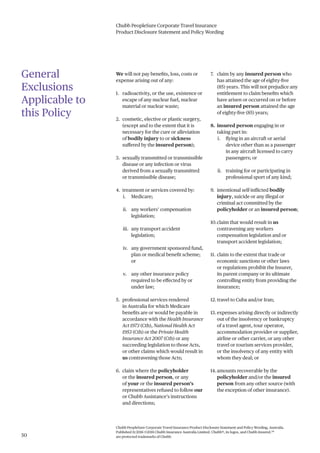 Chubb PeopleSure Corporate Travel Insurance
Product Disclosure Statement and Policy Wording
Chubb PeopleSure Corporate Travel Insurance Product Disclosure Statement and Policy Wording, Australia.
Published 11/2016 ©2016 Chubb Insurance Australia Limited. Chubb®, its logos, and Chubb.Insured.SM
are protected trademarks of Chubb.50
General
Exclusions
Applicable to
this Policy
We will not pay benefits, loss, costs or
expense arising out of any:
1. radioactivity, or the use, existence or
escape of any nuclear fuel, nuclear
material or nuclear waste;
2. cosmetic, elective or plastic surgery,
(except and to the extent that it is
necessary for the cure or alleviation
of bodily injury to or sickness
suffered by the insured person);
3. sexually transmitted or transmissible
disease or any infection or virus
derived from a sexually transmitted
or transmissible disease;
4. treatment or services covered by:
i. Medicare;
ii. any workers’ compensation
legislation;
iii. any transport accident
legislation;
iv. any government sponsored fund,
plan or medical benefit scheme;
or
v. any other insurance policy
required to be effected by or
under law;
5. professional services rendered
in Australia for which Medicare
benefits are or would be payable in
accordance with the Health Insurance
Act 1973 (Cth), National Health Act
1953 (Cth) or the Private Health
Insurance Act 2007 (Cth) or any
succeeding legislation to those Acts,
or other claims which would result in
us contravening those Acts;
6. claim where the policyholder
or the insured person, or any
of your or the insured person’s
representatives refused to follow our
or Chubb Assistance’s instructions
and directions;
7. claim by any insured person who
has attained the age of eighty-five
(85) years. This will not prejudice any
entitlement to claim benefits which
have arisen or occurred on or before
an insured person attained the age
of eighty-five (85) years;
8. insured person engaging in or
taking part in:
i. flying in an aircraft or aerial
device other than as a passenger
in any aircraft licensed to carry
passengers; or
ii. training for or participating in
professional sport of any kind;
9. intentional self-inflicted bodily
injury, suicide or any illegal or
criminal act committed by the
policyholder or an insured person;
10.claim that would result in us
contravening any workers
compensation legislation and or
transport accident legislation;
11. claim to the extent that trade or
economic sanctions or other laws
or regulations prohibit the Insurer,
its parent company or its ultimate
controlling entity from providing the
insurance;
12. travel to Cuba and/or Iran;
13. expenses arising directly or indirectly
out of the insolvency or bankruptcy
of a travel agent, tour operator,
accommodation provider or supplier,
airline or other carrier, or any other
travel or tourism services provider,
or the insolvency of any entity with
whom they deal; or
14.amounts recoverable by the
policyholder and/or the insured
person from any other source (with
the exception of other insurance).
 