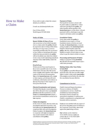 Chubb PeopleSure Corporate Travel Insurance Product Disclosure Statement and Policy Wording, Australia.
Published 11/2016 ©2016 Chubb Insurance Australia Limited. Chubb®, its logos, and Chubb.Insured.SM
are protected trademarks of Chubb. 51
How to Make
a Claim
If you wish to make a claim the contact
details are as follows:
E-mail: aus.ahclaims@chubb.com
Post: PO Box 20336
World Square PO NSW 2002
Notice of Claim
Report Within 30 Days of Loss
Any occurrence or loss which may give
rise to a claim under this policy should
be reported to us in writing within thirty
(30) days or in any event, as soon as
reasonably possible after the occurrence
or loss. Failure to furnish us with notice
within the time provided in the policy
will not invalidate any claim but a failure
to do so may result in us being prejudiced
and may reduce our liability under the
policy.
Proof of Loss
Written proof of loss must be given to
us as soon as possible and, in any event,
within thirty (30) days after we receive
notice of your claim together with original
copies of all relevant documentation.
You or the insured person will, at your
or their expense, provide us with such
certificates, information and evidence as
we may from time to time require, in a
form prescribed by us.
Physical Examination and Autopsy
Provided that we give reasonable notice,
we will be allowed to have any insured
person medically examined or, in the
event of an insured person’s death, a
post mortem examination carried out at
our expense.
Claims Investigation
In the event of a claim, we may make any
investigation we deem necessary, and
both you and the insured person will
cooperate fully with such investigation.
Failure by you or the insured person
to cooperate with our investigation
may result in denial of the claim or
cancellation of the policy.
Payment of Claim
The benefit for Section 1, Event 1 will
be paid to you or as you direct. Unless
otherwise specified in the policy, all
other benefits will be payable to the
insured person or as they direct. All such
payments will be a discharge to us with
respect to all claims under your policy.
Fraudulent Claims
If any claim under this policy is
fraudulent in any respect, or if any
fraudulent means or devices are used
by you, the insured person, or anyone
acting on your or the insured person’s
behalf to obtain benefits under this
policy, we may, subject to law reduce our
liability in respect of such claim or may
refuse to pay the claim in whole or in part.
Processing and Payment of Claims
Subject to payment of the premium,
we will take all reasonable steps to pay a
valid claim promptly.
Making Claims After Your Policy
is Cancelled
If your policy is cancelled effective from a
particular date, this does not affect your
rights to make a claim under your policy
if the event occurred before the date that
the cancellation became effective.
Commitment to Service
Chubb’s Internal Dispute Resolution
Process is evidence of Chubb’s
commitment to service. Chubb has
established an Internal Dispute
Resolution Panel to handle any
unresolved complaints. It underscores
Chubb’s commitment to acting fairly and
honestly with its customers.
If you are not satisfied with any aspect of
the service that you receive in relation to
the Corporate Travel Policy, we would
appreciate you letting us know.
Our website can be visited at
www.chubb.com/au or you can
contact us on: O +61 2 9335 3200
F +61 2 9335 3411
 