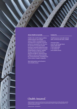 Chubb PeopleSure Corporate Travel Insurance Product Disclosure Statement and Policy Wording, Australia.
Published 11/2016. ©2016 Chubb Insurance Australia Limited. Chubb®, its logos, and Chubb.Insured.SM
are
protected trademarks of Chubb.
About Chubb in Australia
Chubb is the world’s largest publicly
traded property and casualty
insurer. Chubb, via acquisitions by
its predecessor companies, has been
present in Australia for over 50 years.
Its operation in Australia (Chubb
Insurance Australia Limited) provides
specialised and customised coverages
include Marine, Property, Liability,
Energy, Professional Indemnity,
Directors & Officers, Financial Lines,
Utilities as well as Accident & Health,
for a broad client base, including many
of the country’s largest companies.
More information can be found at
www.chubb.com/au
Contact Us
Chubb Insurance Australia Limited
ABN: 23 001 642 020 AFSL: 239687
Grosvenor Place
Level 38, 225 George Street
Sydney NSW 2000
O +61 2 9335 3200
F +61 2 9335 3411
www.chubb.com/au
Chubb14-108-1116 15CTPDSPWv3
 