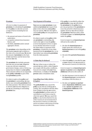 Chubb PeopleSure Corporate Travel Insurance
Product Disclosure Statement and Policy Wording
Chubb PeopleSure Corporate Travel Insurance Product Disclosure Statement and Policy Wording, Australia.
Published 11/2016 ©2016 Chubb Insurance Australia Limited. Chubb®, its logos, and Chubb.Insured.SM
are protected trademarks of Chubb.6
Premium
All cover is subject to payment of
premium. In calculating the premium
for the policy we take into account
a range of factors including but not
limited to:
• the amount and nature of travel to be
undertaken;
• occupation and previous insurance
history; and
• the limits, excesses and/or annual
aggregates chosen.
The premium varies depending on the
information you give us in relation to
the risks to be covered by us. We decide
the amount of premium on the basis
of our experience and the factors that
increase our risk.
The premium also includes amounts
that take into account our obligation
to pay any relevant compulsory
government charges, taxes or levies (e.g.
stamp duty) in relation to your policy.
These amounts will be set out separately
in the policy schedule as part of the
total premium payable.
If a claim is made on the policy and
the premium is outstanding, we may
deduct any outstanding premium from
the claim payment. This will not remove
or absolve you from the obligation to
pay us any remaining or outstanding
premium due.
Non-Payment of Premium
You must pay your premium or any
additional premium we request from
you on time otherwise your policy
may not operate. We have the right to
cancel your policy for non payment of
premium.
If a claim is made on the policy while
any premium is outstanding, we
reserve the right to treat the policy
as never having been in force or agree
in our absolute discretion to accept
the claim subject to payment of the
premium, or deduction of any claim
payment from the premium due, or we
may deduct any outstanding premium
from the claim payment.
A Claim May be Refused
We may refuse to pay or reduce the
amount we pay under a claim if you do
not comply with the policy conditions,
if you do not comply with your Duty
of Disclosure, or if you or the insured
person makes a fraudulent claim.
Cancelling Your Policy Before
it Expires
The policyholder may cancel this
policy at any time by notifying us in
writing. The cancellation will take effect
from 4:00pm on the day we receive
the policyholder’s written notice of
cancellation or such time as may be
otherwise agreed. We may cancel the
policy or any Section thereof, for any
of the reasons set out in Section 60 of
the Insurance Contracts Act 1984 (Cth)
and in accordance with Section 59 of the
Insurance Contracts Act 1984 (Cth).
If the policy is cancelled by either the
policyholder or us, we will refund
the premium for the policy less a
pro-rata proportion of the premium to
cover the period for which insurance
applied. However we will not refund
any premium if we have paid a claim
or benefit to you or an insured person
under the policy.
Cover in respect to an insured person
will end on the earlier of:
1. the date the insured person no
longer meets the criteria for an
insured person set out in the policy
schedule;
2. the end of the period of insurance;
or
3. when this policy is cancelled by you
at your request or by us pursuant to
the Insurance Contracts Act 1984 (Cth).
Cover in respect to an insured person’s
spouse or partner and/or dependent
child(ren) will end on the earlier of:
1. the date insurance cover in respect of
the insured person is terminated in
accordance with the above; or
2. the date such spouse or partner
and/or dependent child(ren) ceases
to be a spouse or partner and/
or dependent child(ren) of the
insured person.
 