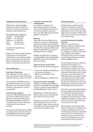 Chubb PeopleSure Corporate Travel Insurance Product Disclosure Statement and Policy Wording, Australia.
Published 11/2016 ©2016 Chubb Insurance Australia Limited. Chubb®, its logos, and Chubb.Insured.SM
are protected trademarks of Chubb. 7
Confirmation of Transactions
If you wish to confirm that your
insurance is in place, and obtain a
Certificate of Currency we provide a
telephone confirmation service.
To use this service, call us on:
Adelaide +61 8 8418 3000
Brisbane +61 7 3221 1699
Melbourne +61 3 9242 5111
Perth +61 8 9325 2399
Sydney +61 2 9335 3200
and we will send you written
confirmation.
If you do not wish to use our telephone
confirmation service but require
confirmation of cover, you can request
this by writing directly to Chubb at the
addresses appearing in the ‘About the
Insurer’ section at the end of the PDS.
Duty of Disclosure
Your Duty of Disclosure
Before You enter into this contract of
insurance, You have a duty of disclosure
under the Insurance Contracts Act 1984.
The duty applies until We first agree to
insure You, and where relevant, until
We agree to any subsequent variation,
extension, reinstatement or renewal
(as applicable).
Answering our questions
In all cases, if We ask You questions that
are relevant to Our decision to insure
You and on what terms, You must tell
Us anything that You know and that a
reasonable person in the circumstances
would include in answering the
questions.
It is important that You understand You
are answering Our questions in this way
for Yourself and anyone else that You
want to be covered by the contract.
Variations, extensions and
reinstatements
For variations, extensions and
reinstatements, You have a broader
duty to tell Us anything that You know,
or could reasonably be expected to
know, may affect Our decision to insure
You and on what terms.
Renewal
Where We offer renewal, We may, in
addition to or instead of asking specific
questions, give You a copy of anything
You have previously told Us and ask You
to tell Us if it has changed. If We do this,
You must tell Us about any change or
tell Us that there is no change.
If You do not tell Us about a change to
something You have previously told Us,
You will be taken to have told Us that
there is no change.
What You do not need to tell Us
You do not need to tell Us anything that:
• reduces the risk We insure You for; or
• is common knowledge; or
• We know or should know as an
insurer; or
• We waive Your duty to tell Us about.
If You do not tell Us something
If You do not tell Us anything You are
required to tell Us, We may cancel Your
contract or reduce the amount We will
pay You if You make a claim, or both.
If Your failure to tell Us is fraudulent,
We may refuse to pay a claim and treat
the contract as if it never existed.
If you are a natural person, a different
duty of disclosure to the one set out
above applies to you. Please contact us
so that you can be informed of the duty
of disclosure that applies to you.
Privacy Statement
Chubb Insurance Australia Limited
(Chubb) is committed to protecting
your privacy. This document provides
you with an overview of how we handle
your personal information. Our Privacy
Policy can be accessed on our website at
www.chubb.com/au.
Personal Information Handling
Practices
Collection, Use and Disclosure
We collect your personal information
(which may include sensitive
information) when you are applying
for, changing or renewing an insurance
policy with us or when we are
processing a claim in order to help us
properly administrate your insurance
proposal, policy or claim.
Personal information may be obtained
by us directly from you or via a
third party such as your insurance
intermediary or employer (e.g. in the
case of a group insurance policy). When
information is provided to us via a third
party we use that information on the
basis that you have consented or would
reasonably expect us to collect your
personal information in this way and
we take reasonable steps to ensure that
you have been made aware of how we
handle your personal information.
The primary purpose for our collection
and use of your personal information
is to enable us to provide insurance
services to you. Sometimes, we may
use your personal information for our
marketing campaigns, in relation to new
products, services or information that
may be of interest to you.
We may disclose the information we
collect to third parties, including service
providers engaged by us to carry out
certain business activities on our behalf
(such as assessors and call centres in
Australia). In some circumstances, in
order to provide our services to you,
we may need to transfer personal
 