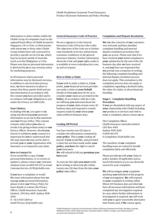 Chubb PeopleSure Corporate Travel Insurance
Product Disclosure Statement and Policy Wording
Chubb PeopleSure Corporate Travel Insurance Product Disclosure Statement and Policy Wording, Australia.
Published 11/2016 ©2016 Chubb Insurance Australia Limited. Chubb®, its logos, and Chubb.Insured.SM
are protected trademarks of Chubb.8
information to other entities within the
Chubb Group of companies (such as the
regional head offices of Chubb located in
Singapore, UK or USA), or third parties
with whom we or those other Chubb
Group entities have sub-contracted to
provide a specific service for us, which
may be located outside of Australia
(such as in the Philippines or USA).
Please note that no personal information
is disclosed by us to any overseas entity
for marketing purposes.
In all instances where personal
information may be disclosed overseas,
in addition to any local data privacy
laws, we have measures in place to
ensure that those parties hold and use
that information in accordance with
the consent you have provided and in
accordance with our obligations to you
under the Privacy Act 1988 (Cth).
Your Choices
In dealing with us, you agree to us
using and disclosing your personal
information as set out in this statement
and our Privacy Policy. This consent
remains valid unless you alter or
revoke it by giving written notice to our
Privacy Officer. However, should you
choose to withdraw your consent it is
important for you to understand that
this may mean we may not be able to
provide you or your organisation with
insurance or to respond to any claim.
How to Contact Us
If you would like a copy of your
personal information, or to correct or
update it, please contact our customer
relations team on 1800 815 675 or email
CustomerService.AUNZ@chubb.com.
If you have a complaint or would
like more information about how we
manage your personal information,
please review our Privacy Policy for
more details or contact the Privacy
Officer, Chubb Insurance Australia
Limited, GPO Box 4907, Sydney NSW
2001,
O +61 2 9335 3200 or
email Privacy.AU@chubb.com.
General Insurance Code of Practice
We are a signatory to the General
Insurance Code of Practice (the Code).
The objectives of the Code are to further
raise standards of service and promote
consumer confidence in the general
insurance industry. Further information
about the Code and your rights under it
is available at www.codeofpractice.com.
au and on request.
How to Make a Claim
If you wish to make a claim or, if you
prefer, your financial services provider
can make a claim on your behalf.
Details of what you must do for us to
consider your claim are provided in the
Policy. In accordance with the Code,
we will keep you informed about the
progress of your claim at least every 20
business days and respond to routine
requests made by your about your
claim within 10 business days.
Cooling Off Period
You have twenty-one (21) days to
consider the information contained in
your policy. This is your cooling off
period. If you would like, and provided
a claim has not been made under your
policy, you have the right to cancel
your insurance.
We will refund in full any premium you
have paid.
To exercise this right you must notify
us in writing or electronically within
twenty-one (21) days from the date your
policy takes effect.
Complaints and Dispute Resolution
We take the concerns of our customers
very seriously and have detailed
complaint handling and internal
dispute resolution procedures that
you can access. Please note that if we
have resolved your initial complaint to
your satisfaction by the end of the 5th
business day after we have received
it, and you have not requested that
we provide you a response in writing,
the following complaint handling and
internal dispute resolution process
does not apply. This exemption to the
complaints process does not apply to
complaints regarding a declined claim,
the value of a claim, or about financial
hardship.
Stage 1 – Complaint Handling
Procedure
If you are dissatisfied with any aspect of
your relationship with Chubb including
our products or services and wish to
make a complaint, please contact us at:
The Complaints Officer
Chubb Insurance Australia Limited
GPO Box 4065
Sydney NSW 2001
O 1800 815 675
E Complaints.AU@chubb.com
The members of our complaint
handling team are trained to handle
complaints fairly and efficiently.
Please provide us with your claim or
policy number (if applicable) and as
much information as you can about the
reason for your complaint.
We will investigate your complaint
and keep you informed of the progress
of our investigation. We will respond
to your complaint in writing within
fifteen (15) business days provided we
have all necessary information and have
completed any investigation required.
In cases where further information or
investigation is required, we will work
with you to agree reasonable alternative
time frames and, if We cannot agree,
 