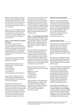 Chubb PeopleSure Corporate Travel Insurance Product Disclosure Statement and Policy Wording, Australia.
Published 11/2016 ©2016 Chubb Insurance Australia Limited. Chubb®, its logos, and Chubb.Insured.SM
are protected trademarks of Chubb. 9
you may request that your complaint
is taken to Stage 2 and referred to Our
internal dispute resolution team. We
will otherwise keep you informed about
the progress of our response at least
every ten (10) business days, unless you
agree otherwise.
Please note if your complaint relates to
Wholesale Insurance (as defined in the
General Insurance Code of Practice),
we may elect to refer it straight to Stage
2 for review by our Internal Dispute
Resolution team.
Stage 2 – Internal Dispute Resolution
Procedure
If you advise us that you wish to
take your complaint to Stage 2, your
complaint will be reviewed by members
of our internal dispute resolution team,
who are independent to our complaint
handling team and are committed to
reviewing disputes objectively, fairly and
efficiently.
You may contact our internal dispute
resolution team by phone, fax or post
(as below), or email at:
Internal Dispute Resolution Service
Chubb Insurance Australia Limited
GPO Box 4065
Sydney NSW 2001
O +61 2 9335 3200
F +61 2 9335 3411
E DisputeResolution.AU@chubb.com
Please provide us with your claim or
policy number (if applicable) and as
much information as you can about the
reason for your dispute.
We will keep you informed of the
progress of our review of your dispute at
least every ten (10) business days and will
respond to your dispute in writing within
fifteen (15) business days, provided we
have all necessary information and have
completed any investigation required.
In cases where further information or
investigation is required, we will work
with you to agree reasonable alternative
time frames. If we cannot agree, you
may refer your dispute to the Financial
Ombudsman Service Australia (FOS) as
detailed under Stage 3 below, subject to
its Terms of Reference. If your complaint
or dispute falls outside the FOS Terms of
Reference, you can seek independent
legal advice or access any other external
dispute resolution options that may be
available to you.
Stage 3 – External Dispute Resolution
If you are dissatisfied with our internal
dispute determination, or we are unable
to resolve your complaint or dispute to
your satisfaction within forty-five (45)
days, you may refer your complaint or
dispute to FOS, subject to its Terms of
Reference.
FOS is an independent external dispute
resolution scheme approved by the
Australian Securities and Investments
Commission. We are a member of this
scheme and we agree to be bound by its
determinations about a dispute. Where
a dispute is covered by the FOS Terms of
Reference, the General Insurance Division
of FOS offers a free and accessible dispute
resolution service to consumers.
You may contact FOS at any time at:
Financial Ombudsman Service Australia
GPO Box 3
Melbourne VIC 3001
O 1800 367 287
F +61 3 9613 6399
E info@fos.org.au
www.fos.org.au
If you would like to refer your dispute
to FOS you must do so within 2 years
of the date of our internal dispute
determination. FOS may still consider
a dispute lodged after this time if
FOS considers that exceptional
circumstances apply.
Insurance Council of Australia
Where we cannot provide you with
insurance cover, we will refer you to
the Insurance Council of Australia (the
ICA) for information about alternative
insurance options (unless you already
have someone acting on your behalf).
The ICA has established a referral
service called ‘Find an Insurer’.
Information on finding alternative
insurers can be found at
www.findaninsurer.com.au.
Financial Claims Scheme
We are an insurance company authorised
under the InsuranceAct1973 (Cth)
(Insurance Act) to carry on general
insurance business in Australia by
the Australian Prudential Regulation
Authority (APRA) and are subject to the
prudential requirements of the Insurance
Act.
The Insurance Act is designed to ensure
that, under all reasonable circumstances,
financial promises made by Us are met
within a stable, efficient and competitive
financial system.
Because of this We are exempted from the
requirement to meet the compensation
arrangements Australian financial
services licensees must have in place
to compensate retail clients for loss or
damage suffered because of breaches
by the licensee or its representatives
of Chapter 7 of the CorporationsAct
2001(Cth). We have compensation
arrangements in place that are in
accordance with the Insurance Act.
In the unlikely event that We were to
become insolvent and were unable to
meet Our obligations under the Policy,
a person entitled to claim may be entitled
to payment under the Financial Claims
Scheme. Access to the Scheme is subject
to eligibility criteria. Please refer to https://
www.fcs.gov.au for more information.
 