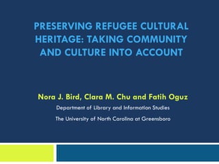 PRESERVING REFUGEE CULTURAL
HERITAGE: TAKING COMMUNITY
AND CULTURE INTO ACCOUNT
Nora J. Bird, Clara M. Chu and Fatih Oguz
Department of Library and Information Studies
The University of North Carolina at Greensboro
 