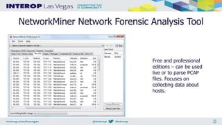 NetworkMiner Network Forensic Analysis Tool
Free and professional
editions – can be used
live or to parse PCAP
files. Focuses on
collecting data about
hosts.
 