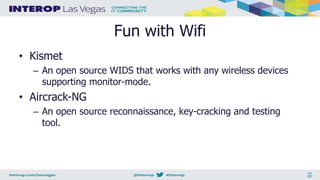 Fun with Wifi
• Kismet
– An open source WIDS that works with any wireless devices
supporting monitor-mode.
• Aircrack-NG
– An open source reconnaissance, key-cracking and testing
tool.
 