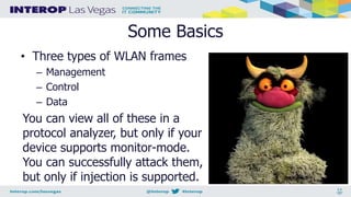 Some Basics
• Three types of WLAN frames
– Management
– Control
– Data
You can view all of these in a
protocol analyzer, but only if your
device supports monitor-mode.
You can successfully attack them,
but only if injection is supported.
 