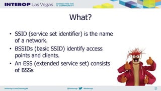 What?
• SSID (service set identifier) is the name
of a network.
• BSSIDs (basic SSID) identify access
points and clients.
• An ESS (extended service set) consists
of BSSs
 