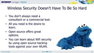 Wireless Security Doesn’t Have To Be So Hard
• You don’t always need a
consultant or a commercial tool.
• All you need is the desire to
learn.
• Open source offers great
options.
• You can learn about Wifi security
by using open source hacking
tools against your own WLAN.
 