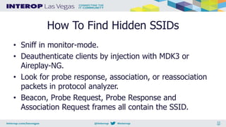 How To Find Hidden SSIDs
• Sniff in monitor-mode.
• Deauthenticate clients by injection with MDK3 or
Aireplay-NG.
• Look for probe response, association, or reassociation
packets in protocol analyzer.
• Beacon, Probe Request, Probe Response and
Association Request frames all contain the SSID.
 