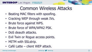 Common Wireless Attacks
• Beating MAC filters with spoofing.
• Cracking WEP through weak IVs.
• Brute force against WPS.
• Brute force of WPA/WPA2 PSK.
• DoS deauth attacks.
• Evil Twin or Rogue access points.
• MITM with SSLstrip.
• Café Latte – client WEP attack.
 