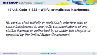 47 U.S. Code § 333 - Willful or malicious interference
No person shall willfully or maliciously interfere with or
cause interference to any radio communications of any
station licensed or authorized by or under this chapter or
operated by the United States Government.
 