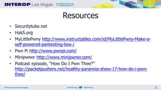 Resources
• Securitytube.net
• Hak5.org
• MyLittlePwny http://www.instructables.com/id/MyLittlePwny-Make-a-
self-powered-pentesting-box-/
• Pwn Pi http://www.pwnpi.com/
• Minipwner http://www.minipwner.com/
• Podcast episode, “How Do I Pwn Thee?”
http://packetpushers.net/healthy-paranoia-show-17-how-do-i-pwn-
thee/
 