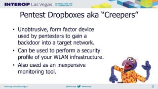 Pentest Dropboxes aka “Creepers”
• Unobtrusive, form factor device
used by pentesters to gain a
backdoor into a target network.
• Can be used to perform a security
profile of your WLAN infrastructure.
• Also used as an inexpensive
monitoring tool.
 