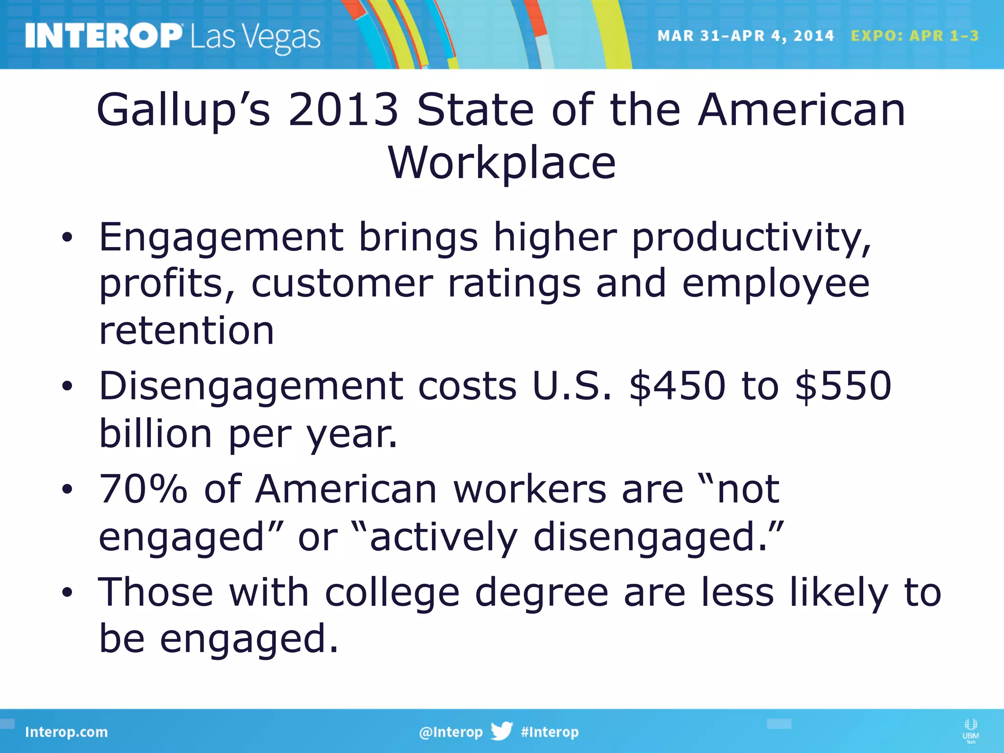 Gallup’s 2013 State of the American
Workplace
•  Engagement brings higher productivity,
profits, customer ratings and employee
retention
•  Disengagement costs U.S. $450 to $550
billion per year.
•  70% of American workers are “not
engaged” or “actively disengaged.”
•  Those with college degree are less likely to
be engaged.
 