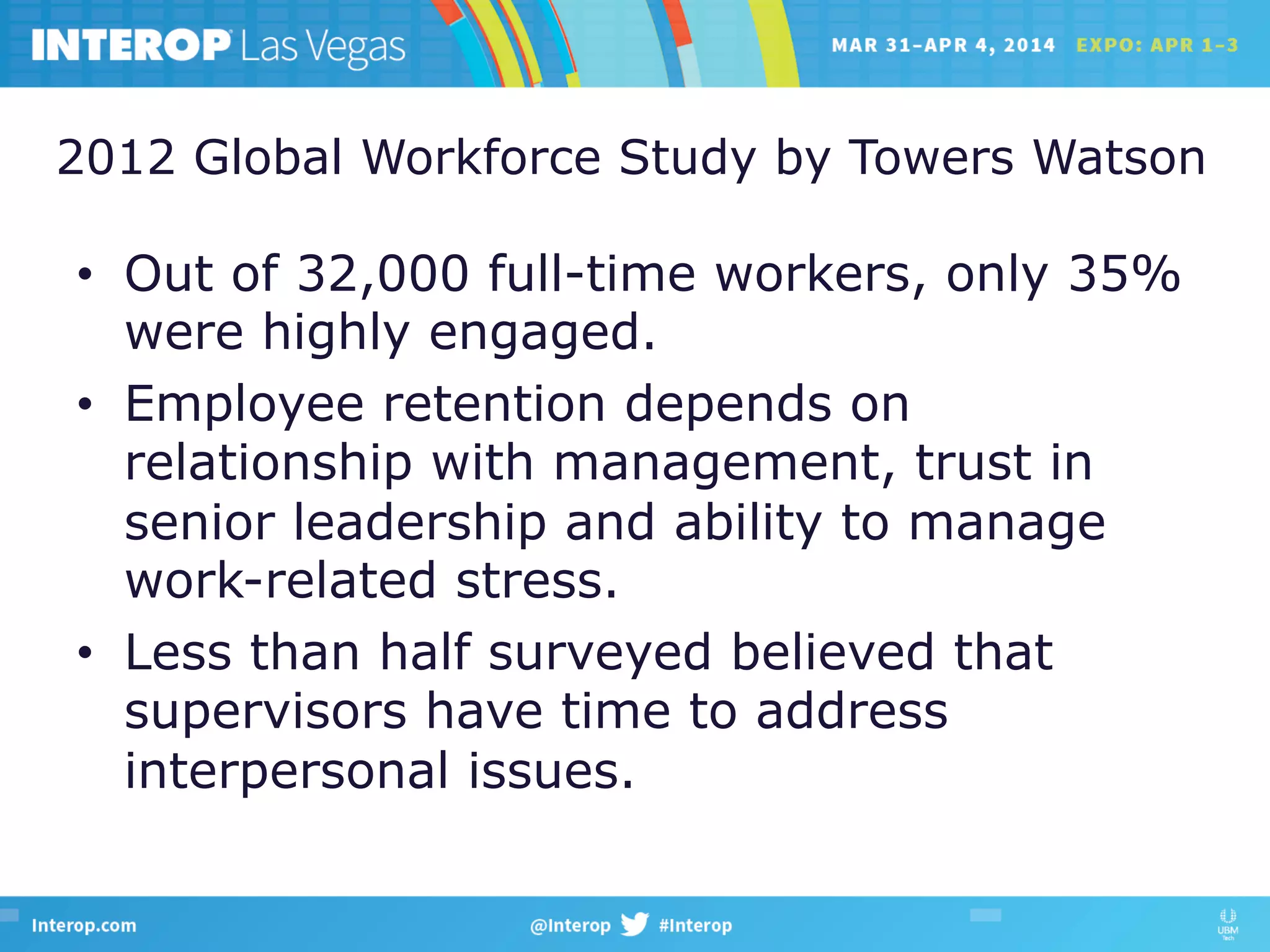 2012 Global Workforce Study by Towers Watson
•  Out of 32,000 full-time workers, only 35%
were highly engaged.
•  Employee retention depends on
relationship with management, trust in
senior leadership and ability to manage
work-related stress.
•  Less than half surveyed believed that
supervisors have time to address
interpersonal issues.
 