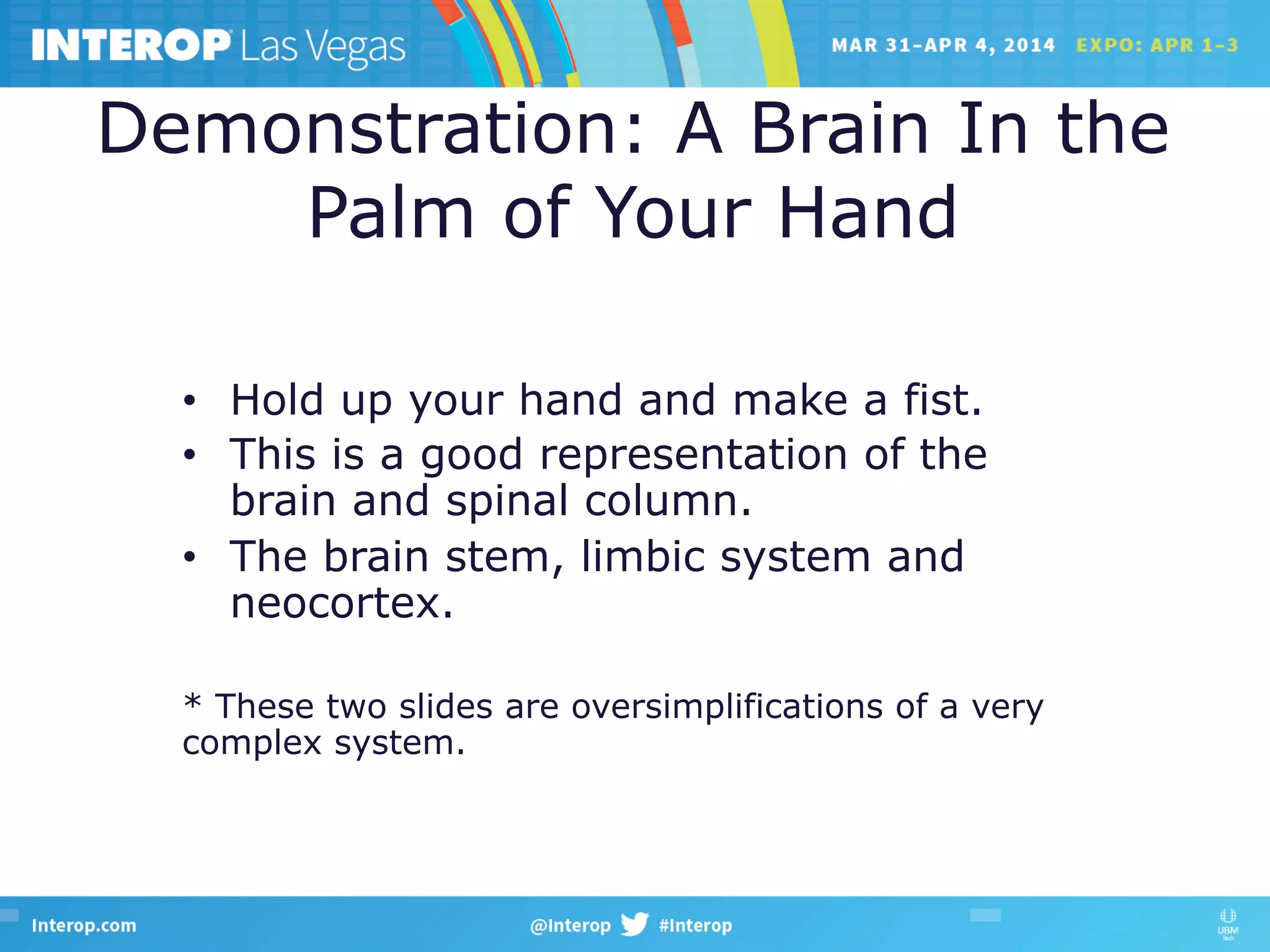 Demonstration: A Brain In the
Palm of Your Hand
•  Hold up your hand and make a fist.
•  This is a good representation of the
brain and spinal column.
•  The brain stem, limbic system and
neocortex.
* These two slides are oversimplifications of a very
complex system.
 