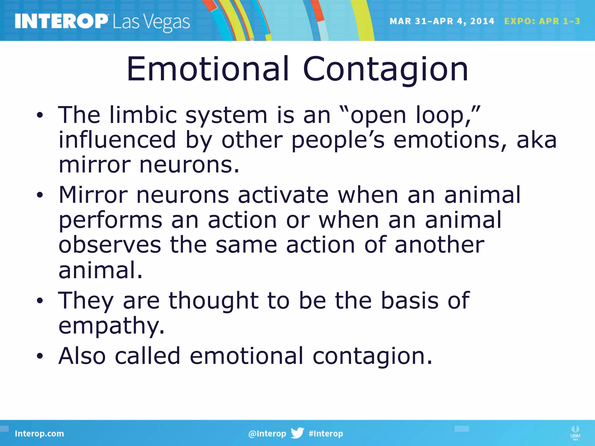 Emotional Contagion
•  The limbic system is an “open loop,”
influenced by other people’s emotions, aka
mirror neurons.
•  Mirror neurons activate when an animal
performs an action or when an animal
observes the same action of another
animal.
•  They are thought to be the basis of
empathy.
•  Also called emotional contagion.
 