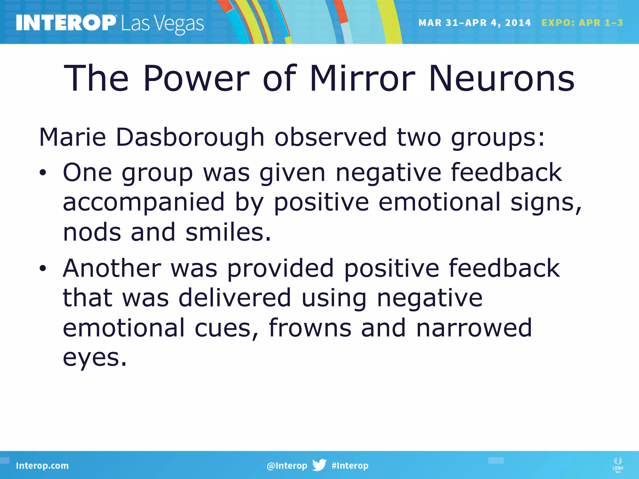 The Power of Mirror Neurons
Marie Dasborough observed two groups:
•  One group was given negative feedback
accompanied by positive emotional signs,
nods and smiles.
•  Another was provided positive feedback
that was delivered using negative
emotional cues, frowns and narrowed
eyes.
 
