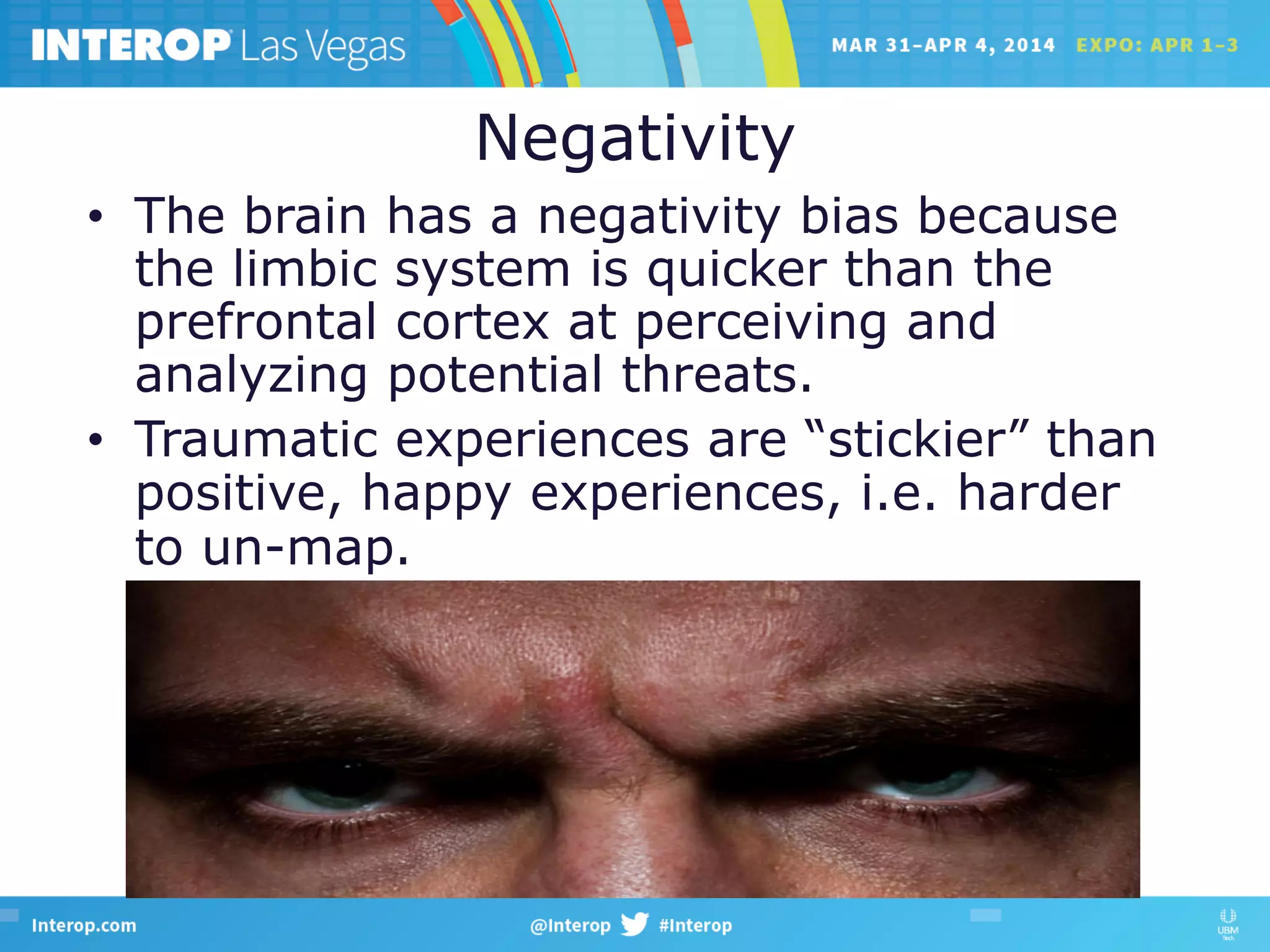 Negativity
•  The brain has a negativity bias because
the limbic system is quicker than the
prefrontal cortex at perceiving and
analyzing potential threats.
•  Traumatic experiences are “stickier” than
positive, happy experiences, i.e. harder
to un-map.
 