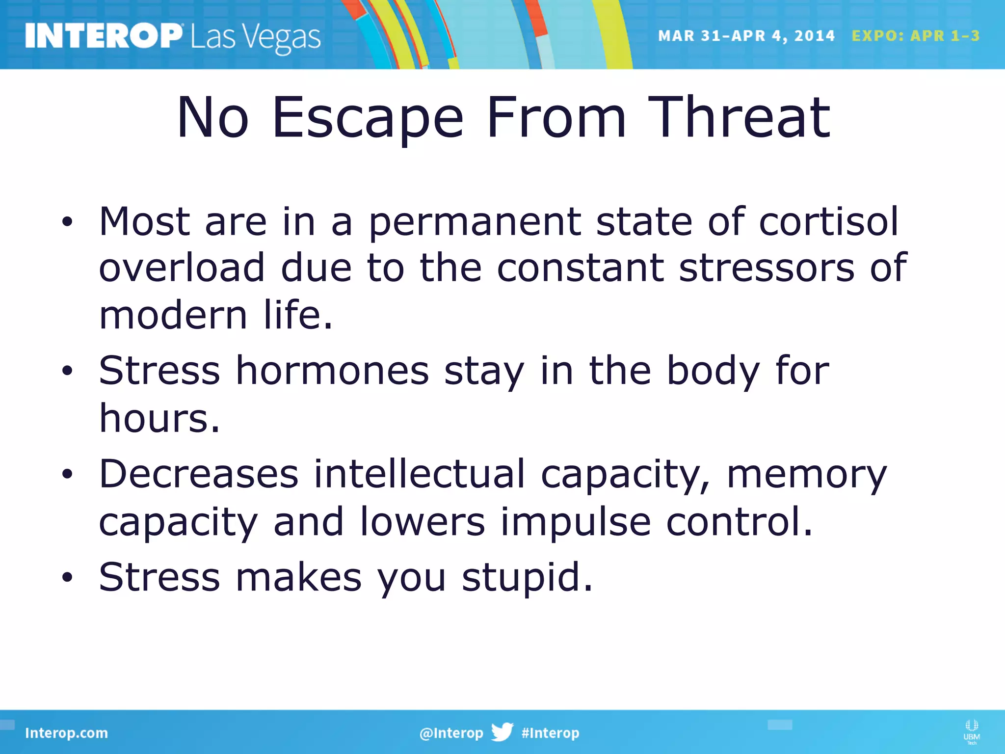 No Escape From Threat
•  Most are in a permanent state of cortisol
overload due to the constant stressors of
modern life.
•  Stress hormones stay in the body for
hours.
•  Decreases intellectual capacity, memory
capacity and lowers impulse control.
•  Stress makes you stupid.
 