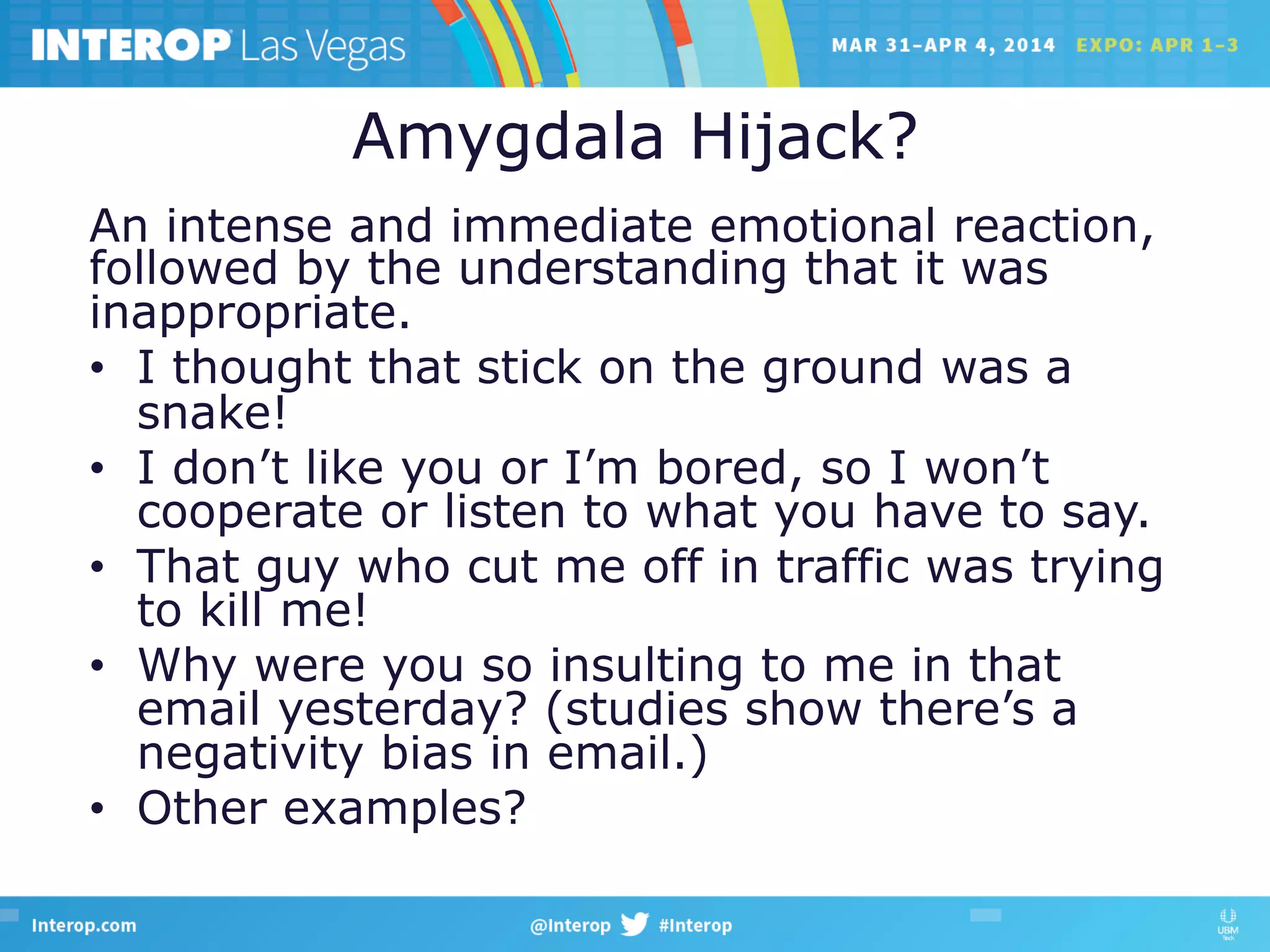 Amygdala Hijack?
An intense and immediate emotional reaction,
followed by the understanding that it was
inappropriate.
•  I thought that stick on the ground was a
snake!
•  I don’t like you or I’m bored, so I won’t
cooperate or listen to what you have to say.
•  That guy who cut me off in traffic was trying
to kill me!
•  Why were you so insulting to me in that
email yesterday? (studies show there’s a
negativity bias in email.)
•  Other examples?
 