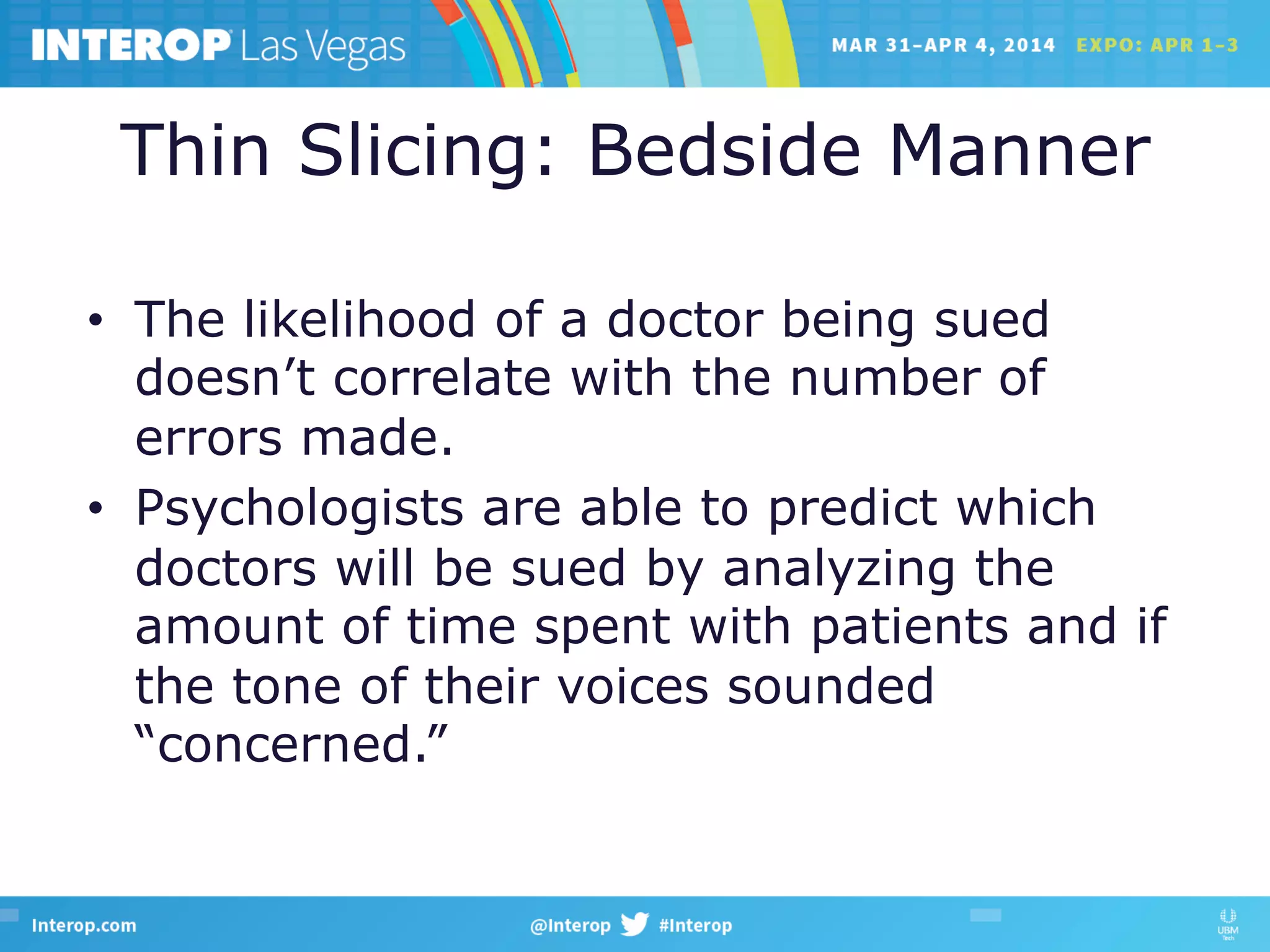 Thin Slicing: Bedside Manner
•  The likelihood of a doctor being sued
doesn’t correlate with the number of
errors made.
•  Psychologists are able to predict which
doctors will be sued by analyzing the
amount of time spent with patients and if
the tone of their voices sounded
“concerned.”
 