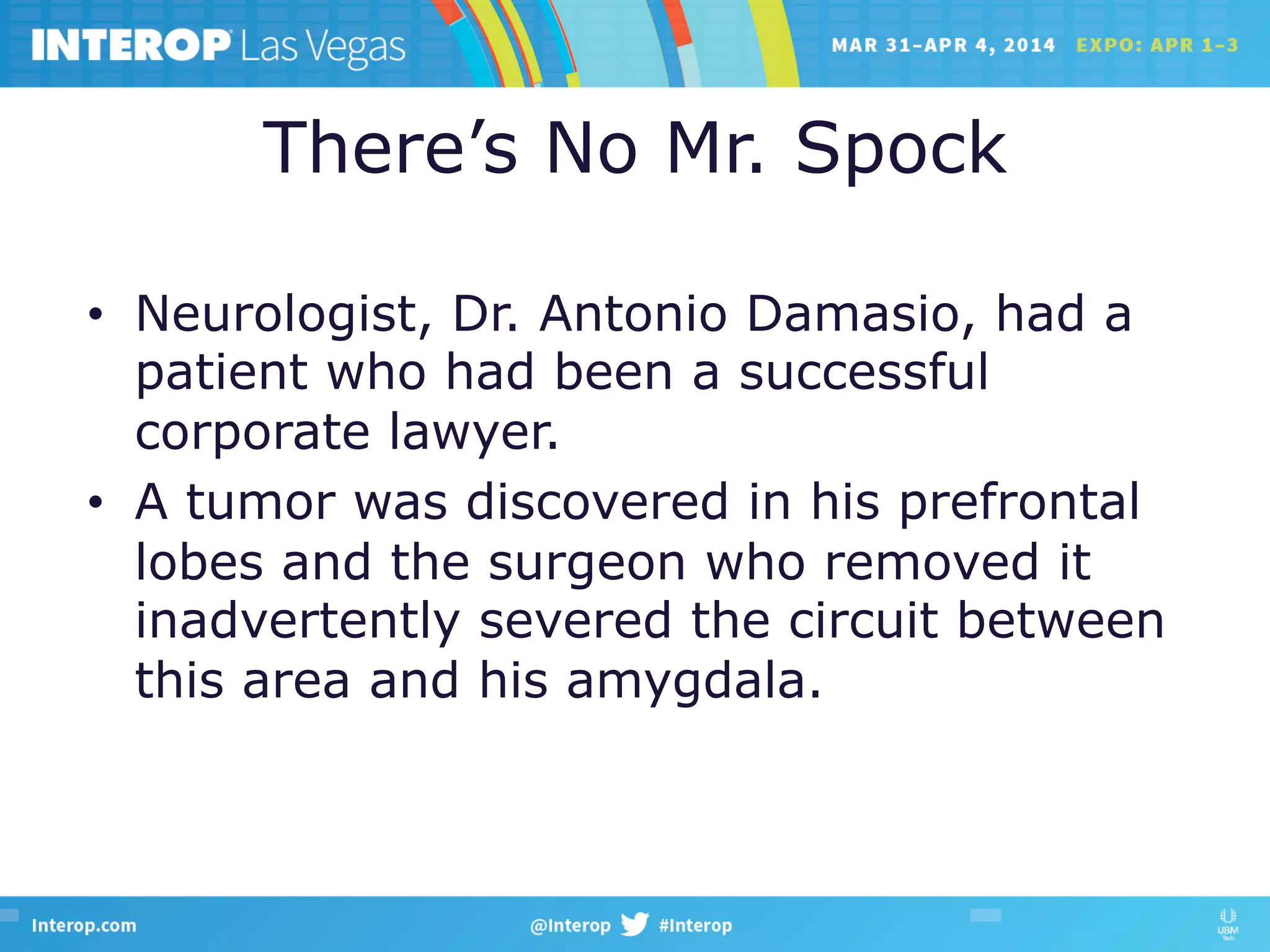 There’s No Mr. Spock
•  Neurologist, Dr. Antonio Damasio, had a
patient who had been a successful
corporate lawyer.
•  A tumor was discovered in his prefrontal
lobes and the surgeon who removed it
inadvertently severed the circuit between
this area and his amygdala.
 
