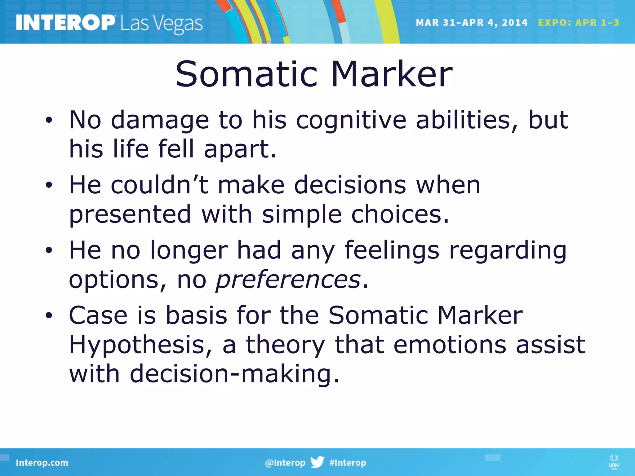 Somatic Marker
•  No damage to his cognitive abilities, but
his life fell apart.
•  He couldn’t make decisions when
presented with simple choices.
•  He no longer had any feelings regarding
options, no preferences.
•  Case is basis for the Somatic Marker
Hypothesis, a theory that emotions assist
with decision-making.
 