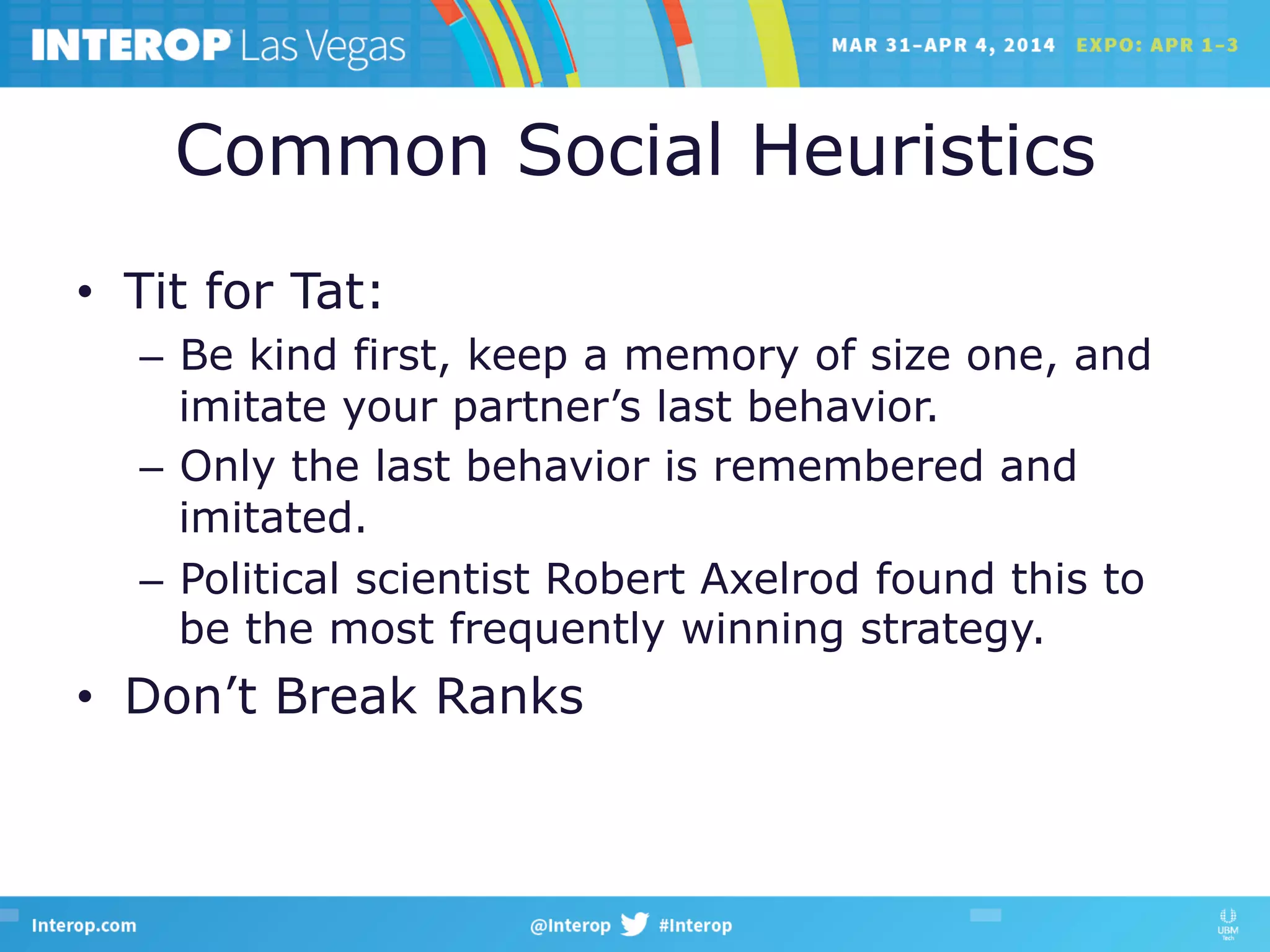Common Social Heuristics
•  Tit for Tat:
–  Be kind first, keep a memory of size one, and
imitate your partner’s last behavior.
–  Only the last behavior is remembered and
imitated.
–  Political scientist Robert Axelrod found this to
be the most frequently winning strategy.
•  Don’t Break Ranks
 