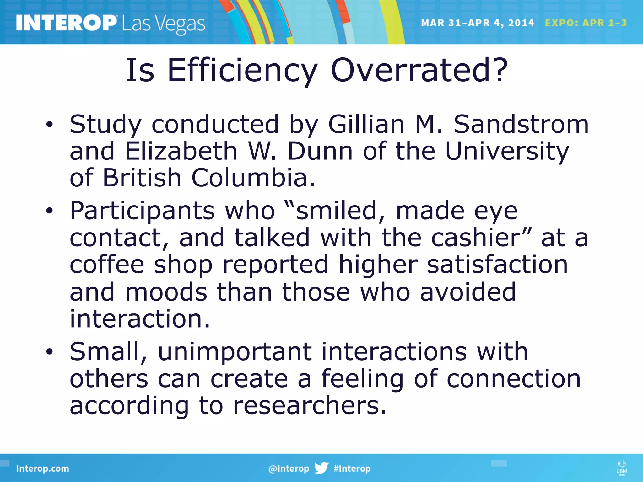 Is Efficiency Overrated?
•  Study conducted by Gillian M. Sandstrom
and Elizabeth W. Dunn of the University
of British Columbia.
•  Participants who “smiled, made eye
contact, and talked with the cashier” at a
coffee shop reported higher satisfaction
and moods than those who avoided
interaction.
•  Small, unimportant interactions with
others can create a feeling of connection
according to researchers.
 