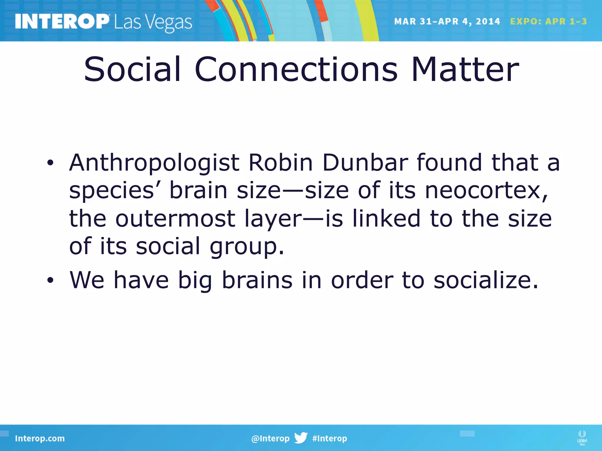 Social Connections Matter
•  Anthropologist Robin Dunbar found that a
species’ brain size—size of its neocortex,
the outermost layer—is linked to the size
of its social group.
•  We have big brains in order to socialize.
 