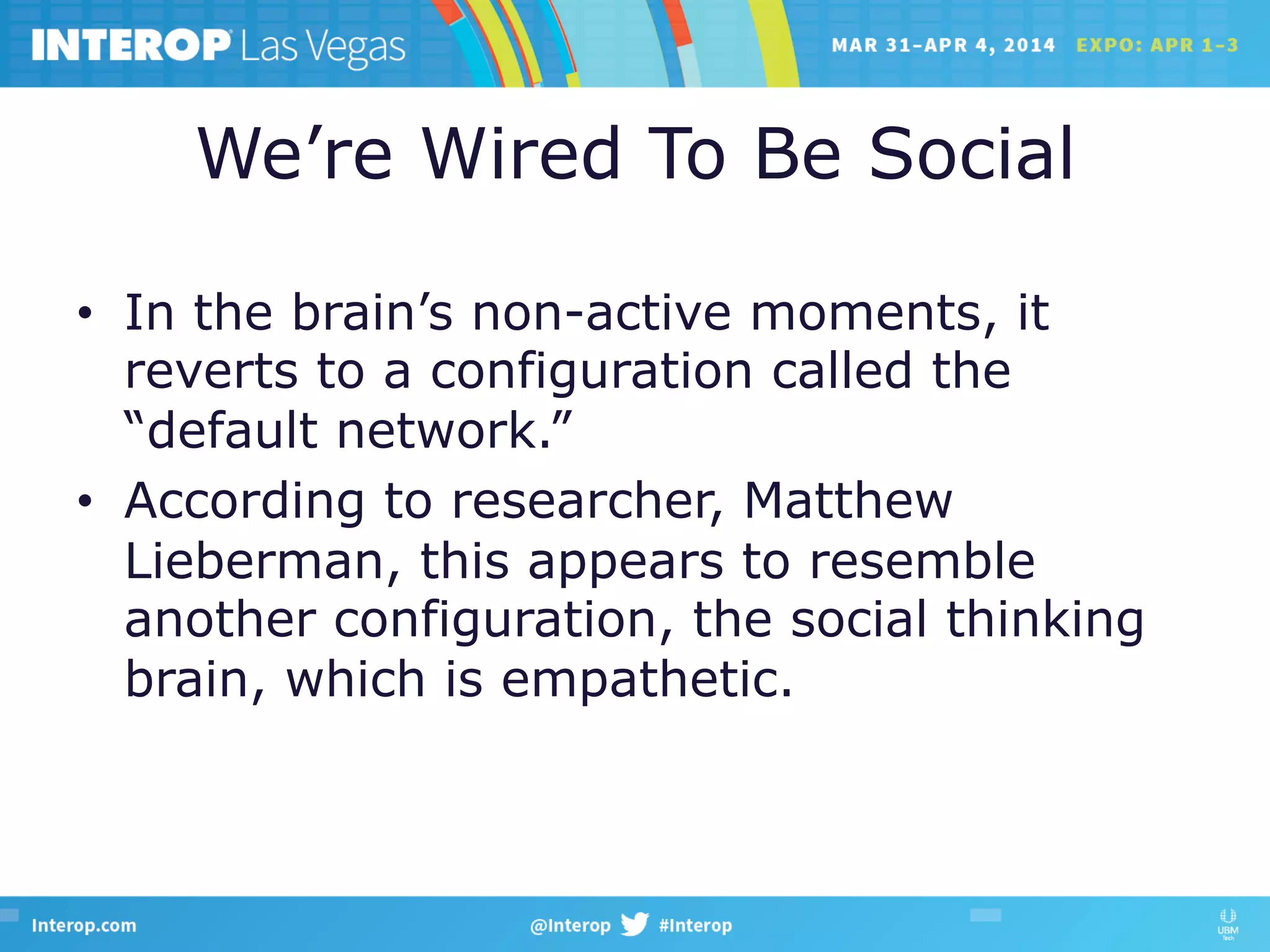 We’re Wired To Be Social
•  In the brain’s non-active moments, it
reverts to a configuration called the
“default network.”
•  According to researcher, Matthew
Lieberman, this appears to resemble
another configuration, the social thinking
brain, which is empathetic.
 