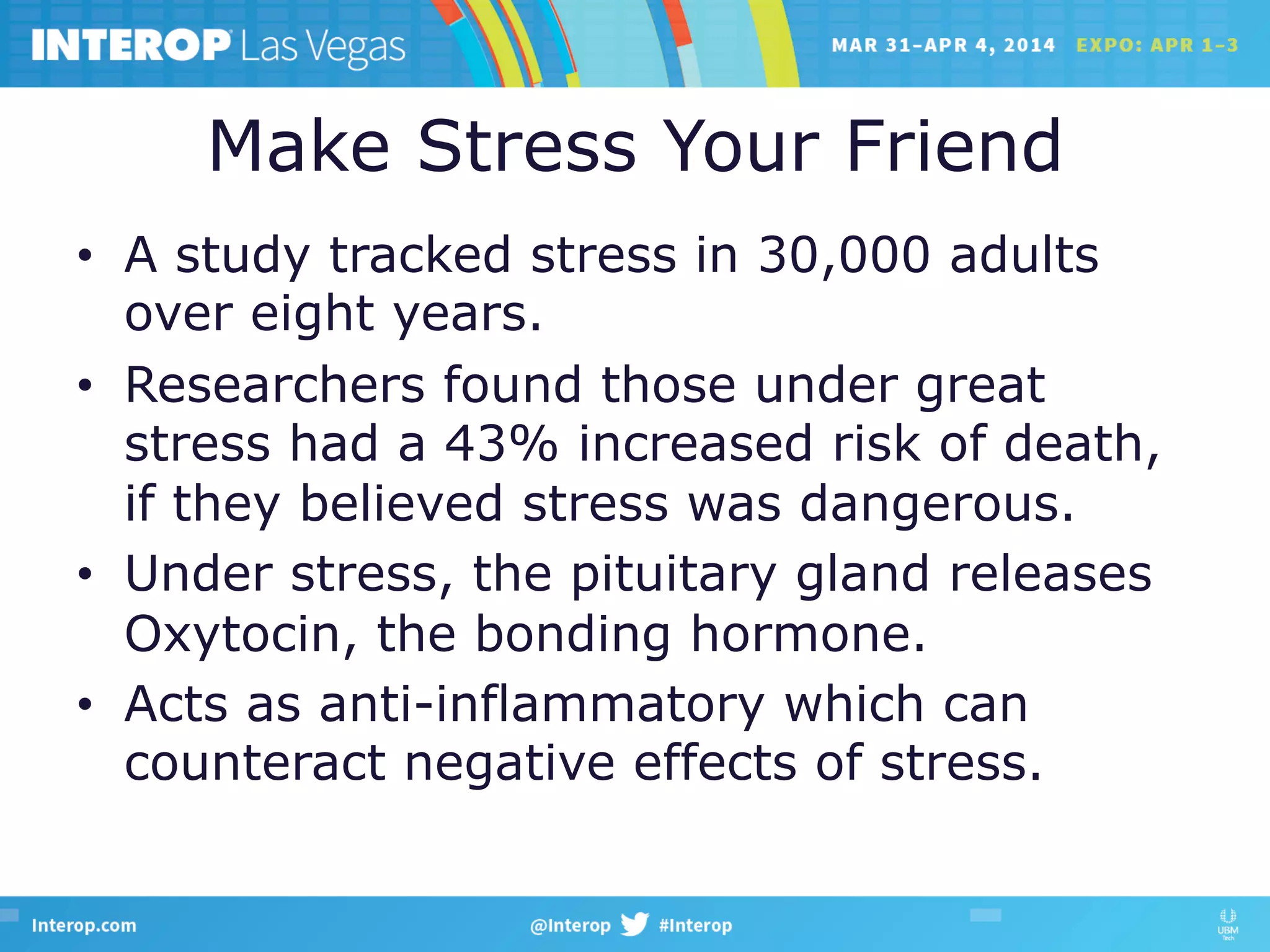 Make Stress Your Friend
•  A study tracked stress in 30,000 adults
over eight years.
•  Researchers found those under great
stress had a 43% increased risk of death,
if they believed stress was dangerous.
•  Under stress, the pituitary gland releases
Oxytocin, the bonding hormone.
•  Acts as anti-inflammatory which can
counteract negative effects of stress.
 