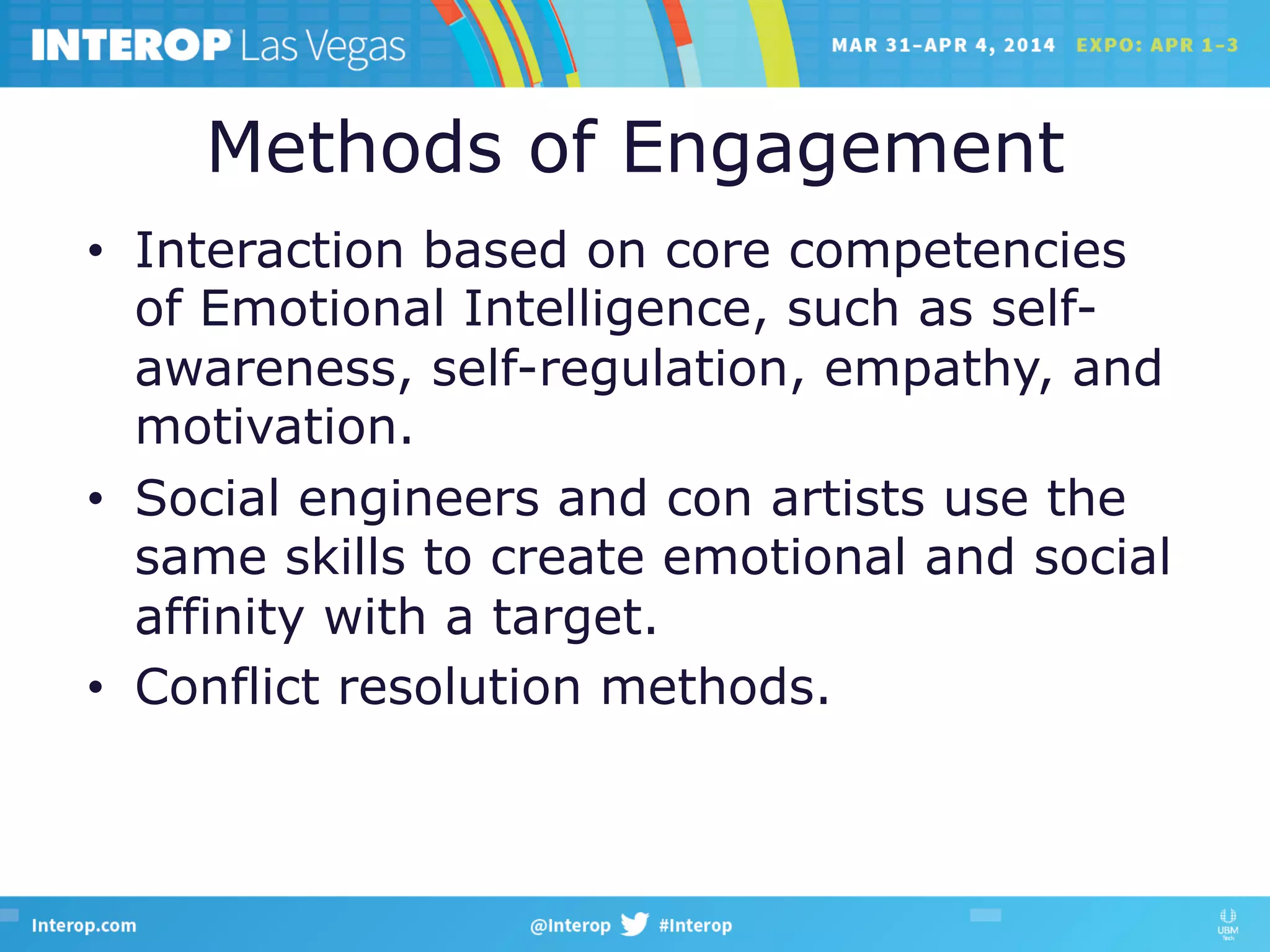 Methods of Engagement
•  Interaction based on core competencies
of Emotional Intelligence, such as self-
awareness, self-regulation, empathy, and
motivation.
•  Social engineers and con artists use the
same skills to create emotional and social
affinity with a target.
•  Conflict resolution methods.
 