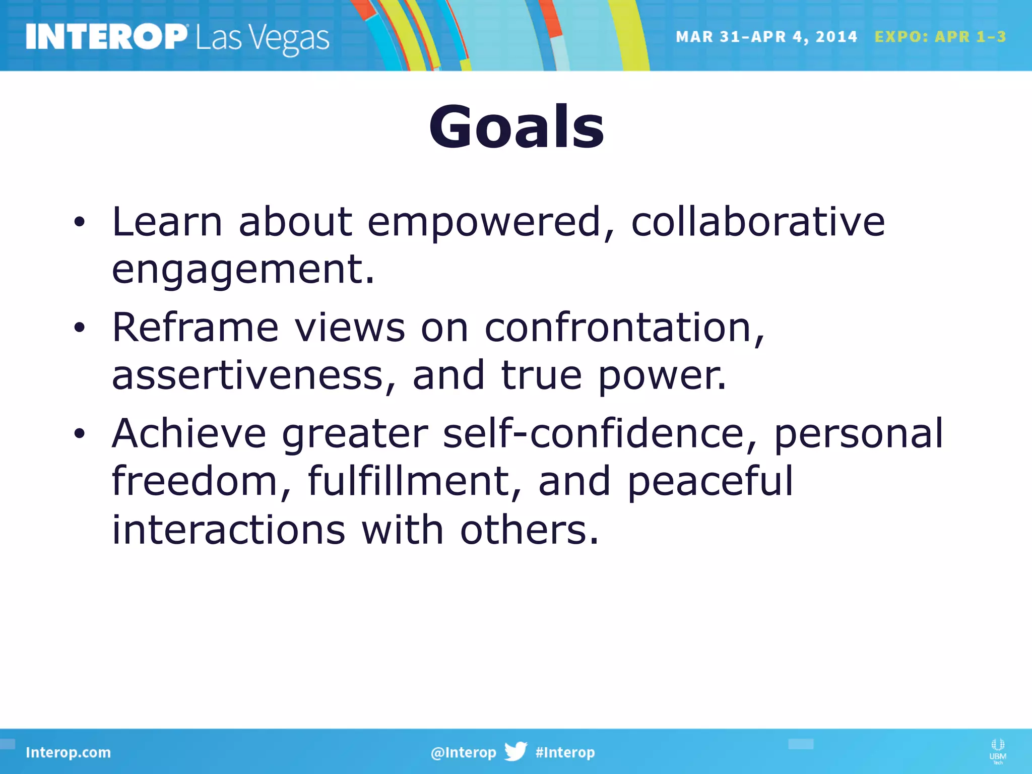 Goals
•  Learn about empowered, collaborative
engagement.
•  Reframe views on confrontation,
assertiveness, and true power.
•  Achieve greater self-confidence, personal
freedom, fulfillment, and peaceful
interactions with others.
 