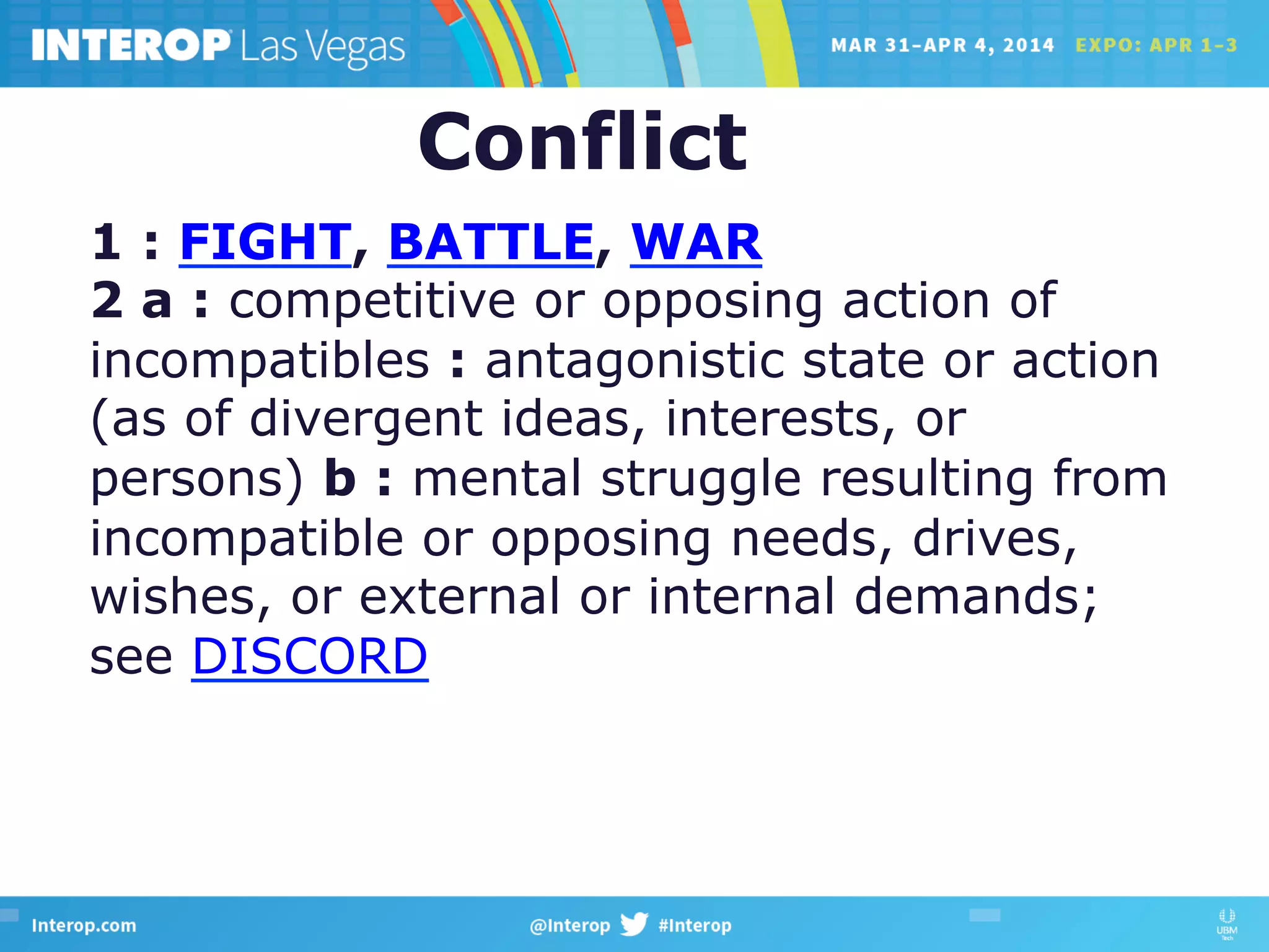 1 : FIGHT, BATTLE, WAR
2 a : competitive or opposing action of
incompatibles : antagonistic state or action
(as of divergent ideas, interests, or
persons) b : mental struggle resulting from
incompatible or opposing needs, drives,
wishes, or external or internal demands;
see DISCORD
Conflict
 