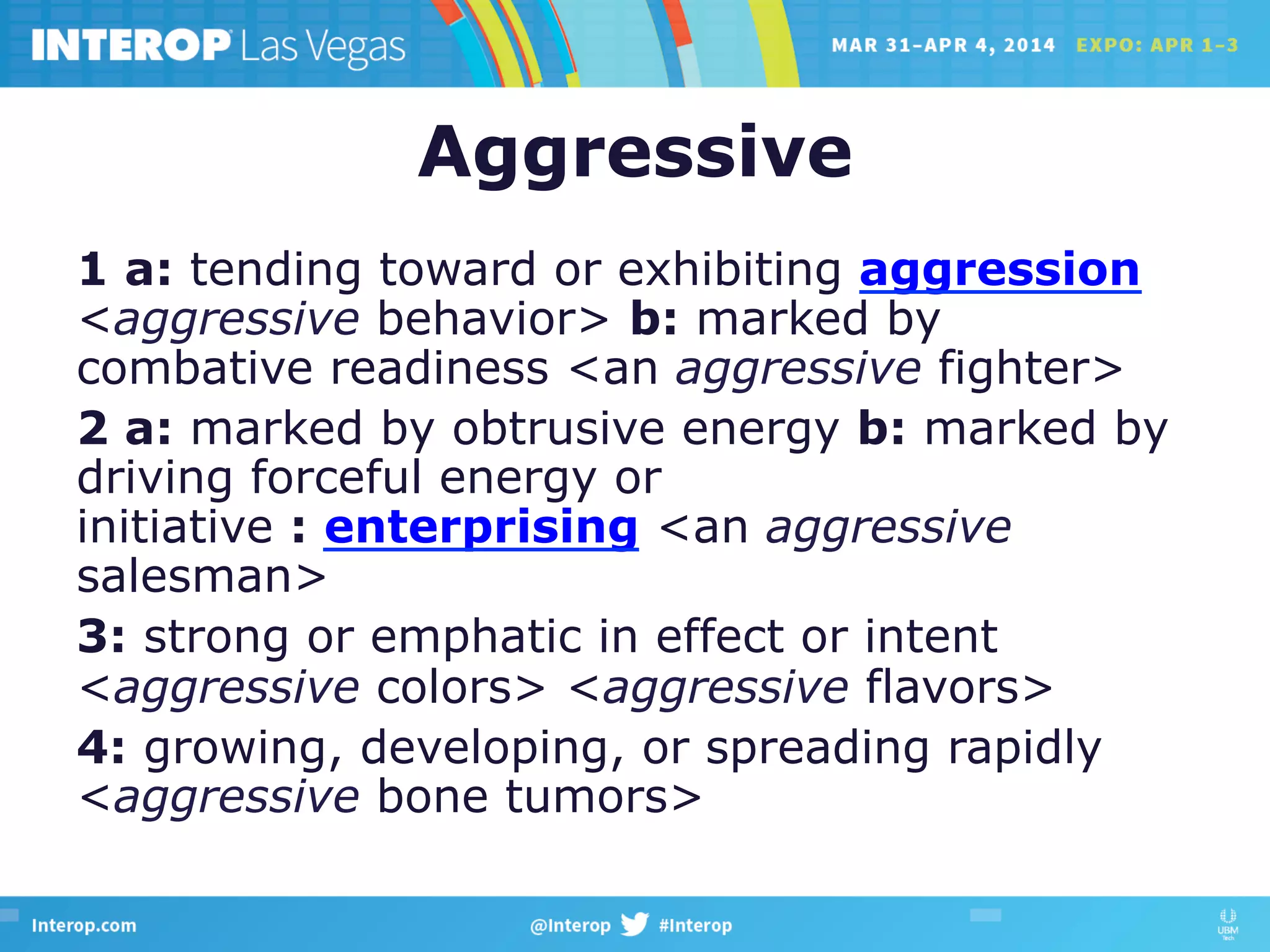 Aggressive
1 a: tending toward or exhibiting aggression
<aggressive behavior> b: marked by
combative readiness <an aggressive fighter>
2 a: marked by obtrusive energy b: marked by
driving forceful energy or
initiative : enterprising <an aggressive
salesman>
3: strong or emphatic in effect or intent
<aggressive colors> <aggressive flavors>
4: growing, developing, or spreading rapidly
<aggressive bone tumors>
 