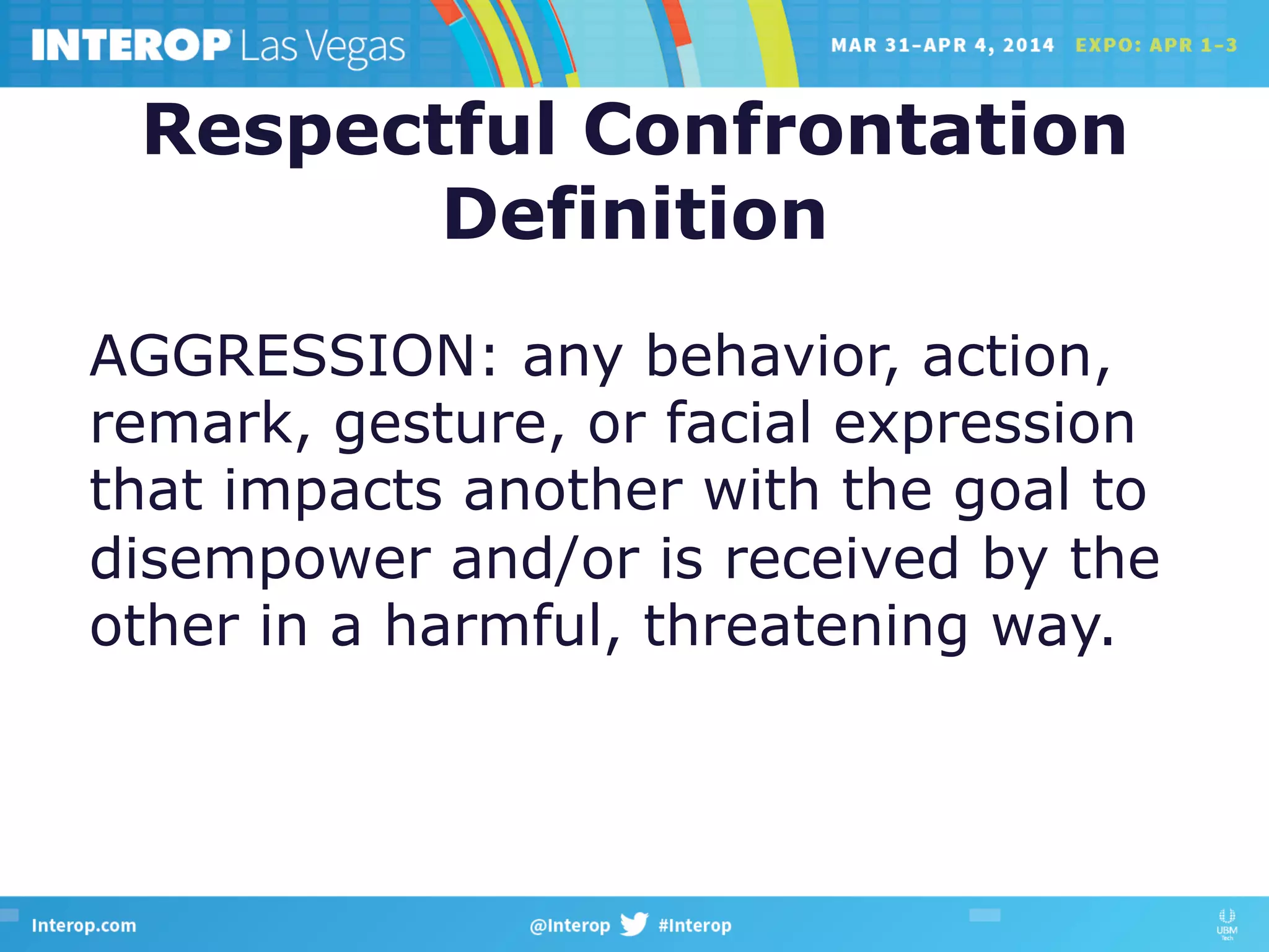 Respectful Confrontation
Definition
AGGRESSION: any behavior, action,
remark, gesture, or facial expression
that impacts another with the goal to
disempower and/or is received by the
other in a harmful, threatening way.
 