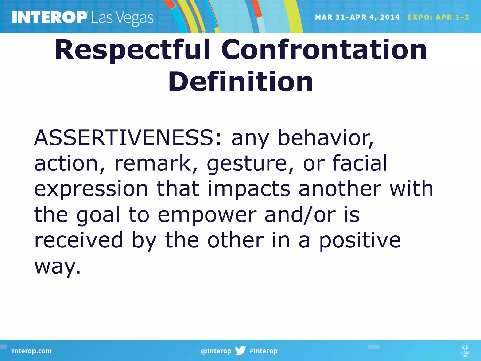 Respectful Confrontation
Definition
ASSERTIVENESS: any behavior,
action, remark, gesture, or facial
expression that impacts another with
the goal to empower and/or is
received by the other in a positive
way.
 