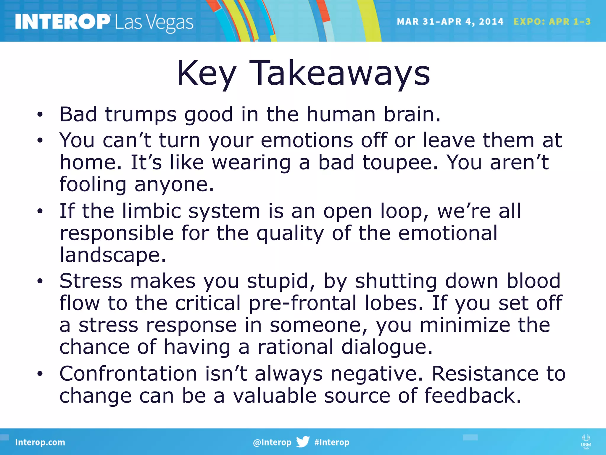 Key Takeaways
•  Bad trumps good in the human brain.
•  You can’t turn your emotions off or leave them at
home. It’s like wearing a bad toupee. You aren’t
fooling anyone.
•  If the limbic system is an open loop, we’re all
responsible for the quality of the emotional
landscape.
•  Stress makes you stupid, by shutting down blood
flow to the critical pre-frontal lobes. If you set off
a stress response in someone, you minimize the
chance of having a rational dialogue.
•  Confrontation isn’t always negative. Resistance to
change can be a valuable source of feedback.
 