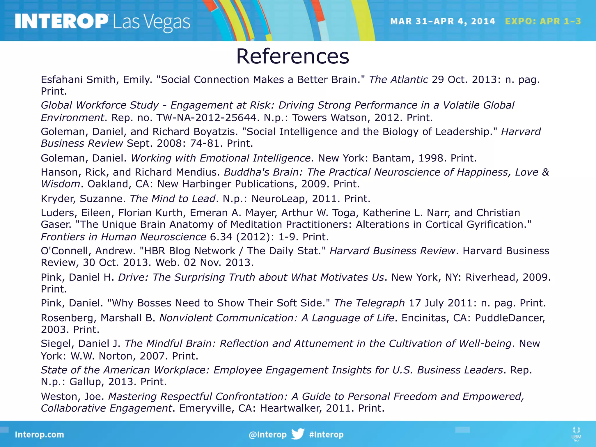 References
Esfahani Smith, Emily. "Social Connection Makes a Better Brain." The Atlantic 29 Oct. 2013: n. pag.
Print.
Global Workforce Study - Engagement at Risk: Driving Strong Performance in a Volatile Global
Environment. Rep. no. TW-NA-2012-25644. N.p.: Towers Watson, 2012. Print.
Goleman, Daniel, and Richard Boyatzis. "Social Intelligence and the Biology of Leadership." Harvard
Business Review Sept. 2008: 74-81. Print.
Goleman, Daniel. Working with Emotional Intelligence. New York: Bantam, 1998. Print.
Hanson, Rick, and Richard Mendius. Buddha's Brain: The Practical Neuroscience of Happiness, Love &
Wisdom. Oakland, CA: New Harbinger Publications, 2009. Print.
Kryder, Suzanne. The Mind to Lead. N.p.: NeuroLeap, 2011. Print.
Luders, Eileen, Florian Kurth, Emeran A. Mayer, Arthur W. Toga, Katherine L. Narr, and Christian
Gaser. "The Unique Brain Anatomy of Meditation Practitioners: Alterations in Cortical Gyrification."
Frontiers in Human Neuroscience 6.34 (2012): 1-9. Print.
O'Connell, Andrew. "HBR Blog Network / The Daily Stat." Harvard Business Review. Harvard Business
Review, 30 Oct. 2013. Web. 02 Nov. 2013.
Pink, Daniel H. Drive: The Surprising Truth about What Motivates Us. New York, NY: Riverhead, 2009.
Print.
Pink, Daniel. "Why Bosses Need to Show Their Soft Side." The Telegraph 17 July 2011: n. pag. Print.
Rosenberg, Marshall B. Nonviolent Communication: A Language of Life. Encinitas, CA: PuddleDancer,
2003. Print.
Siegel, Daniel J. The Mindful Brain: Reflection and Attunement in the Cultivation of Well-being. New
York: W.W. Norton, 2007. Print.
State of the American Workplace: Employee Engagement Insights for U.S. Business Leaders. Rep.
N.p.: Gallup, 2013. Print.
Weston, Joe. Mastering Respectful Confrontation: A Guide to Personal Freedom and Empowered,
Collaborative Engagement. Emeryville, CA: Heartwalker, 2011. Print.
 